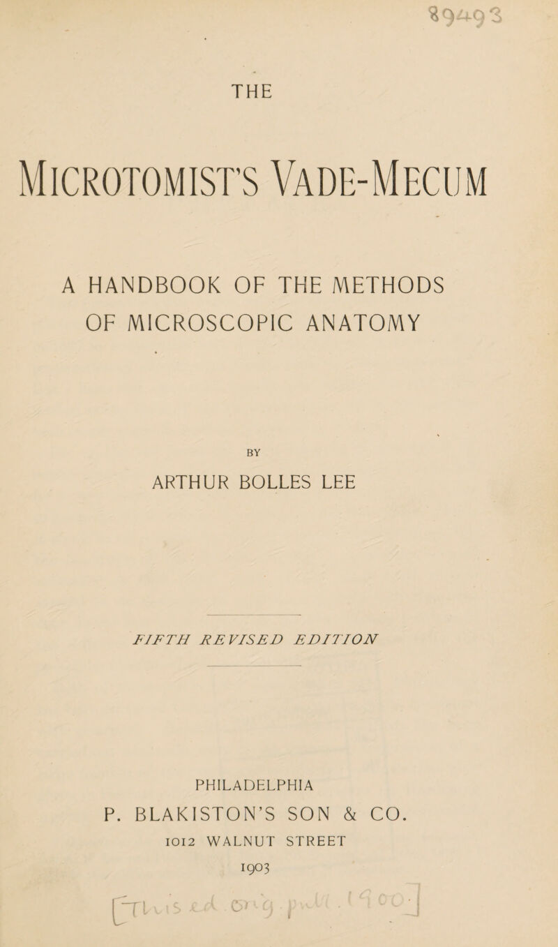 39^9*3 THE Microtomists Vade-Mecum A HANDBOOK OF THE METHODS OF MICROSCOPIC ANATOMY ARTHUR BOLLES LEE FIFTH REVISED EDITION PHILADELPHIA P. BLAKISTON’S SON & CO. IOI2 WALNUT STREET