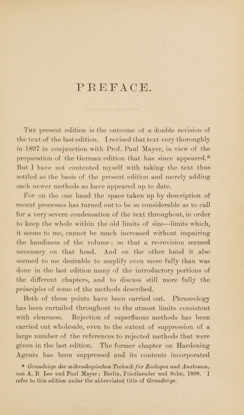 PEE FACE. The present edition is the outcome of a double revision of the text of the last edition. I revised that text very thoroughly in 1897 in conjunction with Prof. Paul Mayer, in view of the preparation of the German edition that has since appeared.* But I have not contented myself with taking the text thus settled as the basis of the present edition and merely adding such newer methods as have appeared up to date. For on the one hand the space taken up by description of recent processes has turned out to be so considerable as to call for a very severe condensation of the text throughout, in order to keep the whole within the old limits of size—limits which, it seems to me, cannot be much increased without impairing the handiness of the volume : so that a re-revision seemed necessary on that head. And on the other hand it also seemed to me desirable to amplify even more fully than was done in the last edition many of the introductory portions of the different chapters, and to discuss still more fully the principles of some of the methods described. Both of these points have been carried out. Phraseology has been curtailed throughout to the utmost limits consistent with clearness. Rejection of superfluous methods has been carried out wholesale, even to the extent of suppression of a large number of the references to rejected methods that were given in the last edition. The former chapter on Hardening Agents has been suppressed and its contents incorporated * Grundziige der mikroskopischen Teclinik fur Zoologen und Anatomen, von A. B. Lee und Paul Mayer; Berlin, Friedlaender und Sohn, 1898. I refer to this edition under the abbreviated title of Grundziige.