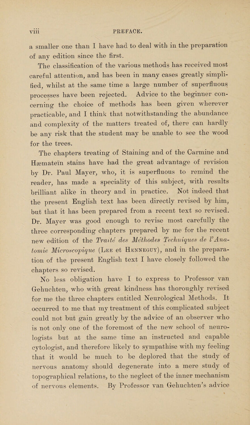 a smaller one than I have had to deal with in the preparation of any edition since the first. The classification of the various methods has received most careful attention, and has been in many cases greatly simpli¬ fied, whilst at the same time a large number of superfluous processes have been rejected. Advice to the beginner con¬ cerning the choice of methods has been given wherever practicable, and I think that notwithstanding the abundance and complexity of the matters treated of, there can hardly be any risk that the student may be unable to see the wood for the trees. The chapters treating of Staining and of the Carmine and Haematein stains have had the great advantage of revision by Dr. Paul Mayer, who, it is superfluous to remind the reader, has made a speciality of this subject, with results brilliant alike in theory and in practice. Not indeed that the present English text has been directly revised by him, but that it has been prepared from a recent text so revised. Dr. Mayer was good enough to revise most carefully the three corresponding chapters prepared by me for the recent new edition of the Trarte des Methodes Techniques de VAna- tomie Micro sc ojpique (Lee et Henneguy), and in the prepara¬ tion of the present English text I have closely followed the chapters so revised. No less obligation have I to express to Professor van Gfehuchten, who with great kindness has thoroughly revised for me the three chapters entitled Neurological Methods. It occurred to me that my treatment of this complicated subject could not but gain greatly by the advice of an observer who is not only one of the foremost of the new school of neuro¬ logists but at the same time an instructed and capable cytologist, and therefore likely to sympathise with my feeling that it would be much to be deplored that the study of nervous anatomy should degenerate into a mere study of topographical relations, to the neglect of the inner mechanism of nervous elements. By Professor van GrehucliteiPs advice