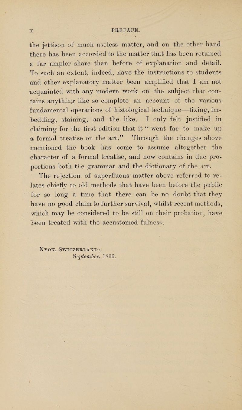 the jettison of much useless matter, and on the other hand there has been accorded to the matter that has been retained a far ampler share than before of explanation and detail. To such an extent, indeed, nave the instructions to students and other explanatory matter been amplified that I am not acquainted with any modern work on the subject that con¬ tains anything like so complete an account of the various fundamental operations of histological technique—fixing, im¬ bedding, staining, and the like. I only felt justified in claiming for the first edition that it “ went far to make up a formal treatise on the art.” Through the changes above mentioned the book has come to assume altogether the character of a formal treatise, and now contains in due pro¬ portions both the grammar and the dictionary of the art. The rejection of superfluous matter above referred to re¬ lates chiefly to old methods that have been before the public for so long a time that there can be no doubt that they have no good claim to further survival, whilst recent methods, which may be considered to be still on their probation, have been treated with the accustomed fulness. Nyon, Switzerland ; September, 1896.