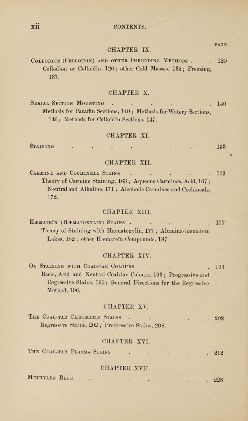 CHAPTER IX. Collodion (Celloidin) and othee Imbedding Methods . Collodion or Celloidin, 120; other Cold Masses, 135; Freezing, 137. CHAPTER X. Seeial Section Mounting ...... Methods for Paraffin Sections, 140 ; Methods for Watery Sections, 146 ; Methods for Celloidin Sections, 147. Staining CHAPTER XI. CHAPTER XII. Caemine and Cochineal Stains . Theory of Carmine Staining, 163 ; Aqueous Carmines, Acid, 167 ; Neutral and Alkaline, 171 ; Alcoholic Carmines and Cochineals, 172. CHAPTER XIII. Hjsmatein (Hjematoxylin) Stains . Theory of Staining with Hsematoxylin, 177 ; Alumina-hsematein Lakes, 182 ; other Hsematein Compounds, 187. CHAPTER XIY. On Staining with Coal-tae Coloues . Basic, Acid and Neutral Coal-tar Colours, 193 ; Progressive and Regressive Stains, 195; General Directions for the Regressive Method, 196. CHAPTER XY. The Coal-tae Cheomatin Stains ..... * t «. Regressive Stains, 202 ; Progressive Stains, 208. CHAPTER XYI. The Coal-tae Plasma Stains • • • • CHAPTER XYIT. PAGE 120 140 153 163 177 193 202 212 Methylen Blue 228