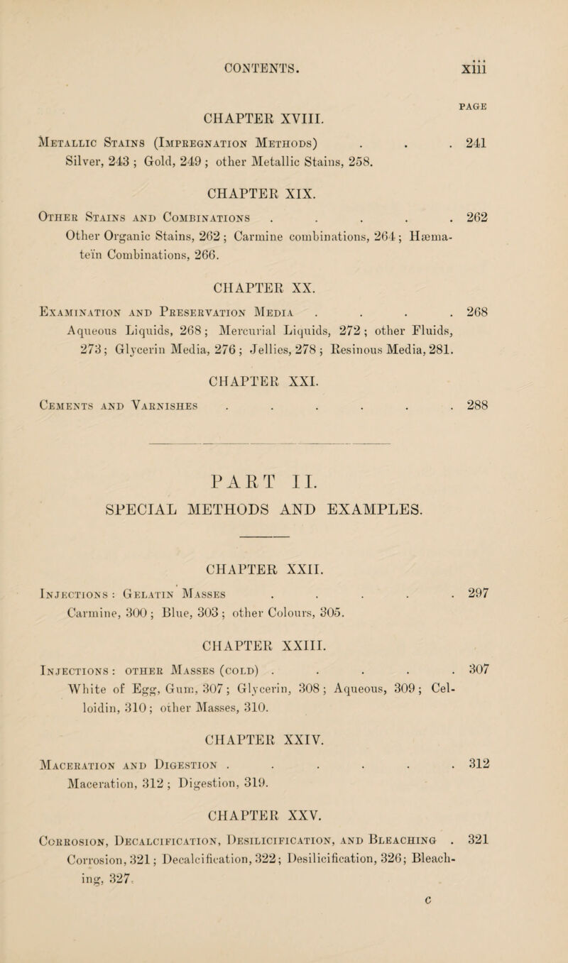 CHAPTER XVIII. Metallic Stains (Impeegnation Methods) Silver, 243 ; Gold, 249 ; other Metallic Stains, 258. CHAPTER XIX. Other Stains and Combinations . Other Organic Stains, 262 ; Carmine combinations, 264 ; Hsema- te'in Combinations, 266. CHAPTER XX. Examination and Preservation Media . Aqueous Liquids, 268 ; Mercurial Liquids, 272 ; other Fluids, 273; Glycerin Media, 276 ; Jellies, 278; Resinous Media, 281. CHAPTER XXL Cements and Varnishes ...... PART II. SPECIAL METHODS AND EXAMPLES. CHAPTER XXII. Injections : Gelatin Masses . Carmine, 300 ; Blue, 303 ; other Colours, 305. CHAPTER XXIII. Injections : other Masses (cold) . White of Egg, Gum, 307 ; Glycerin, 308; Aqueous, 309; Cel- loidin, 310; other Masses, 310. CHAPTER XXIV. Maceration and Digestion ...... Maceration, 312 ; Digestion, 319. CHAPTER XXV. Corrosion, Decalcieication, Desilicification, and Bleaching . Corrosion, 321; Decalcification, 322; Desilicification, 326; Bleach¬ ing, 327-. c PAGE 241 262 268 288 297 307 312 321