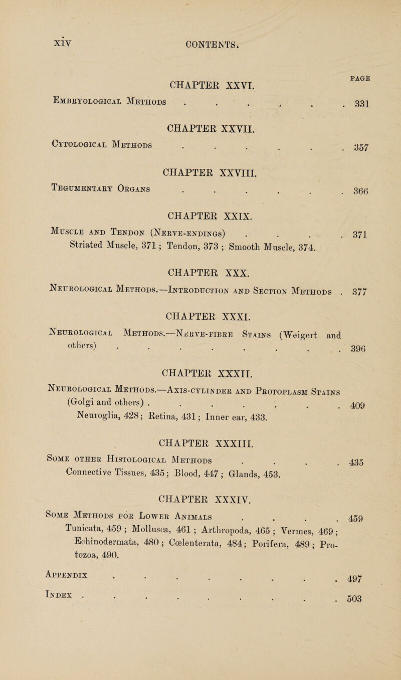 CHAPTER XXYI. Embryological Methods CHAPTER XXVII. Cytological Methods CHAPTER XXVIII. Tegumentary Organs CHAPTER XXIX. Muscle and Tendon (Nerve-endings) . Striated Muscle, 371; Tendon, 373 ; Smooth Muscle, 374. CHAPTER XXX. Neurological Methods.—Introduction and Section Methods CHAPTER XXXI. Neurological Methods.—Nerve-fibre Stains (Weigert and others) .... CHAPTER XXXII. Neurological Methods.—Axis-cylinder and Protoplasm Stains (Golgi and others) ..... Neuroglia, 428; Retina, 431; Inner ear, 433. CHAPTER XXXIII. Some other Histological Methods Connective Tissues, 435; Blood, 447 ; Glands, 453. CHAPTER XXXIV. Some Methods for Lower Animals Tunicata, 459 ; Mollusca, 461 ; Arthropoda, 465 ; Vermes, 469 ; Echinodermata, 480; Coelenterata, 484; Porifera, 489; Pro¬ tozoa, 490. Appendix page 331 357 366 371 377 396 409 435 459 497 Index . 503
