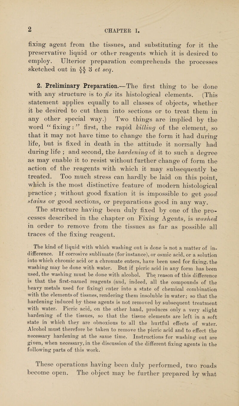 fixing agent from the tissues, and substituting for it the preservative liquid or other reagents which it is desired to employ. Ulterior preparation comprehends the processes sketched out in §§ 3 et seq. 2. Preliminary Preparation.—The first thing to be done with any structure is to fix its histological elements. (This statement applies equally to all classes of objects, whether it be desired to cut them into sections or to treat them in any other special way.) Two things are implied by the word “ fixing : ;; first, the rapid hilling of the element, so that it may not have time to change the form it had during life, but is fixed in death in the attitude it normally had during life ; and second, the hardening of it to such a degree as may enable it to resist without further change of form the action of the reagents with which it may subsequently be treated. Too much, stress can hardly be laid on this point, which is the most distinctive feature of modern histological practice ; without good fixation it is impossible to get good .stains or good sections, or preparations good in any way. The structure having been duly fixed by one of the pro¬ cesses described in the chapter on Fixing Agents, is washed in order to remove from the tissues as far as possible all traces of the fixing reagent. The kind of liquid with which washing out is done is not a matter of in¬ difference. If corrosive sublimate (for instance), or osmic acid, or a solution into which chromic acid or a chromate enters, have been used for fixing, the washing may be done with water. But if picric acid in any form has been used, the washing must be done with alcohol. The reason of this difference is that the first-named reagents (and, indeed, all the compounds of the heavy metals used for fixing) enter into a state of chemical combination with the elements of tissues, rendering them insoluble in water; so that the hardening induced by these agents is not removed by subsequent treatment with water. Picric acid, on the other hand, produces only a very slight hardening of the tissues, so that the tissue elements are left in a soft state in which they are obnoxious to all the hurtful effects of water. Alcohol must therefore be taken to remove the picric acid and to effect the necessary hardening at the same time. Instructions for washing out are given, when necessary, in the discussion of the different fixing agents in the following parts of this work. These operations having been duly performed, two roads become open. The object may be further prepared by what