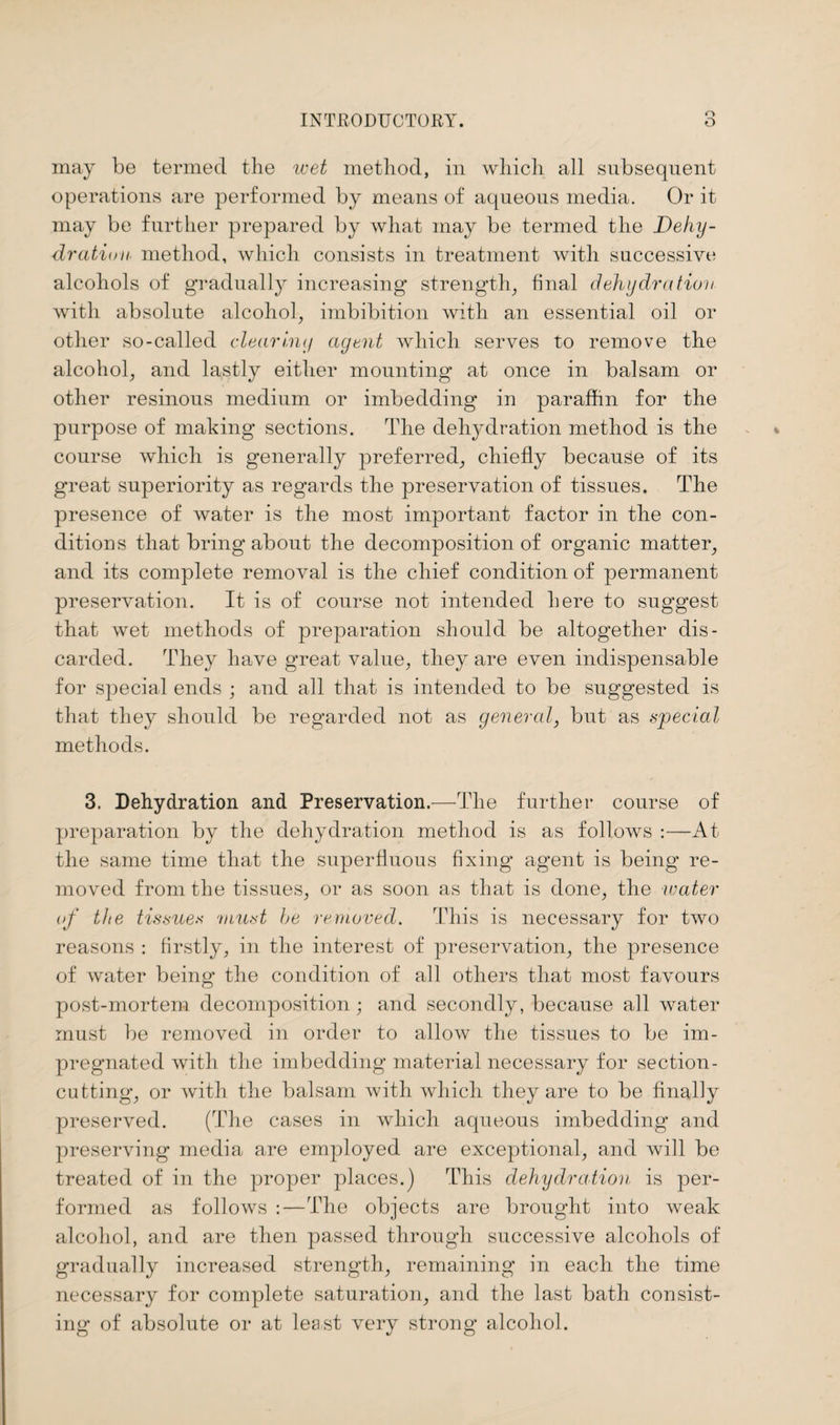 may be termed the wet method, in which all subsequent operations are performed by means of aqueous media. Or it may be further prepared by what may be termed the Dehy¬ dration. method, which consists in treatment with successive alcohols of gradually increasing* strength, final dehydration with absolute alcohol, imbibition with an essential oil or other so-called clearing agent which serves to remove the alcohol, and lastly either mounting at once in balsam or other resinous medium or imbedding in paraffin for the purpose of making sections. The dehydration method is the course which is generally preferred, chiefly because of its great superiority as regards the preservation of tissues. The presence of water is the most important factor in the con¬ ditions that bring about the decomposition of organic matter, and its complete removal is the chief condition of permanent preservation. It is of course not intended here to suggest that wet methods of preparation should be altogether dis¬ carded. They have great value, they are even indispensable for special ends ; and all that is intended to be suggested is that they should be regarded not as general, but as special methods. 3. Dehydration and Preservation.—The further course of preparation by the dehydration method is as follows :—At the same time that the superfluous fixing agent is being re¬ moved from the tissues, or as soon as that is done, the water of the tissues must he removed. This is necessary for two reasons : firstly, in the interest of preservation, the presence of water being the condition of all others that most favours post-mortem decomposition; and secondly, because all water must be removed in order to allow the tissues to be im¬ pregnated with the imbedding material necessary for section- cutting, or with the balsam with which they are to be finally preserved. (The cases in which aqueous imbedding and preserving media are employed are exceptional, and will be treated of in the proper places.) This dehydration is per¬ formed as follows :—The objects are brought into weak alcohol, and are then passed through successive alcohols of gradually increased strength, remaining in each the time necessary for complete saturation, and the last bath consist¬ ing of absolute or at least very strong alcohol.