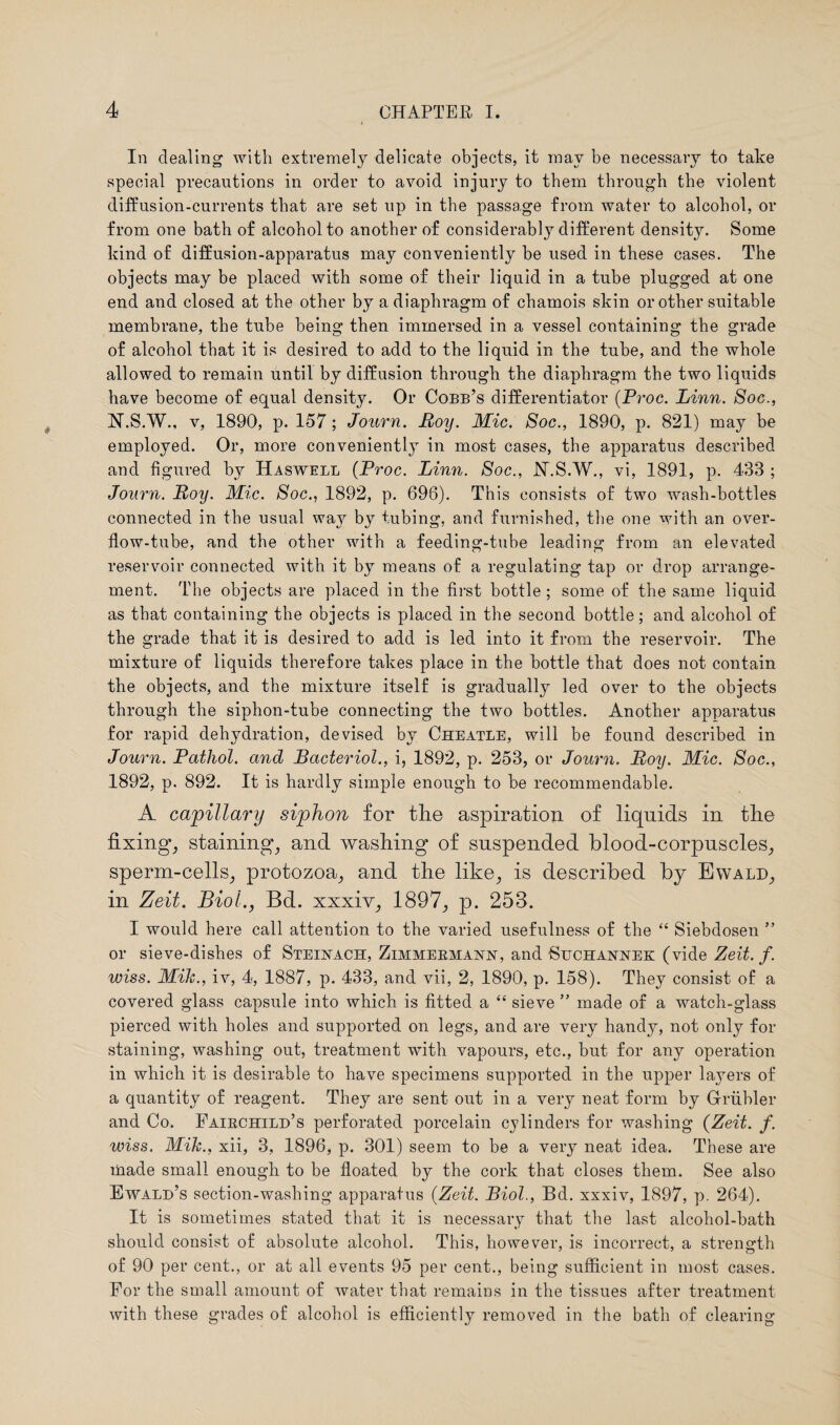 In dealing with extremely delicate objects, it may be necessary to take special precautions in order to avoid injury to them through the violent diffusion-currents that are set up in the passage from water to alcohol, or from one bath of alcohol to another of considerably different density. Some kind of diffusion-apparatus may conveniently be used in these cases. The objects may be placed with some of their liquid in a tube plugged at one end and closed at the other by a diaphragm of chamois skin or other suitable membrane, the tube being then immersed in a vessel containing the grade of alcohol that it is desired to add to the liquid in the tube, and the whole allowed to remain until by diffusion through the diaphragm the two liquids have become of equal density. Or Cobb’s differentiator (Proc. Linn. Soc., N.S.W., v, 1890, p. 157; Journ. Roy. Mic. Soc., 1890, p. 821) may be employed. Or, more conveniently in most cases, the apparatus described and figured by Haswell (Proc. Linn. Soc., N.S.W., vi, 1891, p. 433 ; Journ. Roy. Mic. Soc., 1892, p. 696). This consists of two wash-bottles connected in the usual way by tubing, and furnished, the one with an over¬ flow-tube, and the other with a feeding-tube leading from an elevated reservoir connected with it by means of a regulating tap or drop arrange¬ ment. The objects are placed in the first bottle; some of the same liquid as that containing the objects is placed in the second bottle; and alcohol of the grade that it is desired to add is led into it from the reservoir. The mixture of liquids therefore takes place in the bottle that does not contain the objects, and the mixture itself is gradually led over to the objects through the siphon-tube connecting the two bottles. Another apparatus for rapid dehydration, devised by Cheatle, will be found described in Journ. Pathol, and Bacteriol., i, 1892, p. 253, or Journ. Roy. Mic. Soc., 1892, p. 892. It is hardly simple enough to be recommendable. A capillary siphon for the aspiration of liquids in the fixing, staining, and washing of suspended blood-corpuscles, sperm-cells, protozoa, and the like, is described by Ewald, in Zeit. Biol., Bd. xxxiv, 1897, p. 253. I would here call attention to the varied usefulness of the “ Siebdosen ” or sieve-disbes of Steinach, Zimmekmanx, and ■Suchanxek (vide Zeit. f. wiss. Mik., iv, 4, 1887, p. 433, and vii, 2, 1890, p. 158). They consist of a covered glass capsule into which is fitted a “ sieve ” made of a watch-glass pierced with holes and supported on legs, and are very handy, not only for staining, washing out, treatment with vapours, etc., but for any operation in which it is desirable to have specimens supported in the upper layers of a quantity of reagent. They are sent out in a very neat form by Griibler and Co. Faibchild’s perforated porcelain cylinders for washing (Zeit. f. wiss. Mik., xii, 3, 1896, p. 301) seem to be a very neat idea. These are made small enough to be floated by the cork that closes them. See also Ewald’s section-washing apparatus {Zeit. Biol., Bd. xxxiv, 1897, p. 264). It is sometimes stated that it is necessary that the last alcohol-bath should consist of absolute alcohol. This, however, is incorrect, a strength of 90 per cent., or at all events 95 per cent., being sufficient in most cases. For the small amount of water that remains in the tissues after treatment with these grades of alcohol is efficiently removed in the bath of clearing