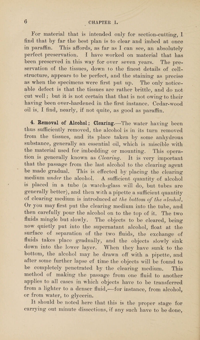 For material that is intended only for section-cutting, 1 find that by far the best plan is to clear and imbed at once in paraffin. This affords, as far as I can see, an absolutely perfect preservation. I have worked on material that has been preserved in this way for over seven years. The pre¬ servation of the tissues, down to the finest details of cell- structure, appears to be perfect, and the staining as precise as when the specimens were first put up. The only notice¬ able defect is that the tissues are rather brittle, and do not cut well; but it is not certain that that is not owing to their having been over-hardened in the first instance. Cedar-wood oil is, I find, nearly, if not quite, as good as paraffin. 4. Removal of Alcohol; Clearing.—The water having* been thus sufficiently removed, the alcohol is in its turn removed from the tissues, and its place taken by some anhydrous substance, generally an essential oil, which is miscible with the material used for imbedding* or mounting. This opera¬ tion is generally known as Clearing. It is very important that the passage from the last alcohol to the clearing* agent be made gradual. This is effected by placing the clearing medium under the alcohol. A sufficient quantity of alcohol is placed in a tube (a watch-glass will do, but tubes are generally better), and then with a pipette a sufficient quantity of clearing medium is introduced at the bottom of the alcohol. Or you may first put the clearing medium into the tube, and then carefully pour the alcohol on to the top of it. The two fluids mingle but slowly. The objects to be cleared, being now quietly put into the supernatant alcohol, float at the surface of separation of the two fluids, the exchange of fluids takes place gradually, and the objects slowly sink down into the lower layer. When they have sunk to the bottom, the alcohol may be drawn off with a pipette, and after some further lapse of time the objects will be found to be completely penetrated by the clearing medium. This method of making the passage from one fluid to another applies to all cases in which objects have to be transferred from a lighter to a denser fluid,—for instance, from alcohol, or from water, to glycerin. It should be noted here that this is the proper stage for carrying out minute dissections, if any such have to be done,