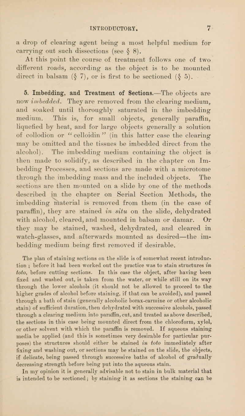 a drop of clearing agent being a most helpful medium for carrying out such dissections (see § 8). At this point the course of treatment follows one of two different roads, according as the object is to be mounted direct in balsam (§ 7), or is first to be sectioned (§ 5). 5. Imbedding, and Treatment of Sections.—The objects are now imbedded. They are removed from the clearing medium, and soaked until thoroughly saturated in the imbedding medium. This is, for small objects, generally paraffin, liquefied by heat, and for large objects generally a solution of collodion or “ celloidin ” (in this latter case the clearing* may be omitted and the tissues be imbedded direct from the alcohol). The imbedding medium containing the object is then made to solidify, as described in the chapter on Im¬ bedding Processes, and sections are made with a microtome through the imbedding mass and the included objects. The sections are then mounted on a slide by one of the methods described in the chapter on Serial Section Methods, the imbedding material is removed from them (in the case of paraffin), they are stained in situ on the slide, dehydrated with alcohol, cleared, and mounted in balsam or damar. Or they may be stained, washed, dehydrated, and cleared in watch-glasses, and afterwards mounted as desired—the im¬ bedding medium being first removed if desirable. The plan of staining sections on the slide is of somewhat recent introduc¬ tion ; before it had been worked out the practice was to stain structures in toto, before cutting sections. In this case the object, after having been fixed and washed out, is taken from the water, or while still on its way through the lower alcohols (it should not be allowed to proceed to the higher grades of alcohol before staining, if that can be avoided), and passed through a bath of stain (generally alcoholic borax-carmine or other alcoholic stain) of sufficient duration, then dehydrated with successive alcohols, passed through a clearing medium into paraffin, cut, and treated as above described, the sections in this case being mounted direct from the chloroform, xylol, or other solvent with which the paraffin is removed. If aqueous staining media be applied (and this is sometimes very desirable for particular pur¬ poses) the structures should either be stained in toto immediately after fixing and washing out, or sections may be stained on the slide, the objects, if delicate, being passed through successive baths of alcohol of gradually decreasing strength before being put into the aqueous stain. In my opinion it is generally advisable not to stain in bulk material that is intended to be sectioned; by staining it as sections the staining can be