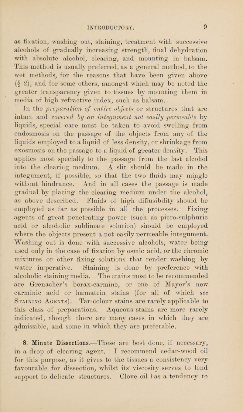 as fixation, washing out, staining, treatment with successive alcohols of gradually increasing strength, final dehydration with absolute alcohol, clearing, and mounting in balsam. This method is usually preferred, as a general method, to the wet methods, for the reasons that have been given above (§ 2), and for some others, amongst which may be noted the greater transparency given to tissues by mounting them in media of high refractive index, such as balsam. In the preparation of entire objects or structures that are intact and covered by an integument not easily permeable by liquids, special care must be taken to avoid swelling from endosmosis on the passage of the objects from any of the liquids employed to a liquid of less density, or shrinkage from exosmosis on the passage to a liquid of greater density. This applies most specially to the passage from the last alcohol into the clearing medium. A slit should be made in the integument, if possible, so that the two fluids may mingle without hindrance. And in all cases the passage is made gradual by placing the clearing medium under the alcohol, as above described. Fluids of high diffusibility should be employed as far as possible in all the processes. Fixing agents of great penetrating power (such as picro-sulphuric acid or alcoholic sublimate solution) should be employed where the objects present a not easily permeable integument. Washing out is done with successive alcohols, water being used only in the case of fixation by osmic acid, or the chromic mixtures or other fixing solutions that render washing by water imperative. Staining is done by preference with alcoholic staining media. The stains most to be recommended are Grenadier’s borax-carmine, or one of Mayer’s new carminic acid or hsematein stains (for all of which .see Staining Agents). Tar-colour stains are rarely applicable to this class of preparations. Aqueous stains are more rarely indicated, though there are many cases in which they are admissible, and some in which they are preferable. 8. Minute Dissections.—These are best done, if necessary, in a drop of clearing agent. I recommend cedar-wood oil for this purpose, as it gives to the tissues a consistency very favourable for dissection, whilst its viscosity serves to lend support to delicate structures. Clove oil lias a tendency to