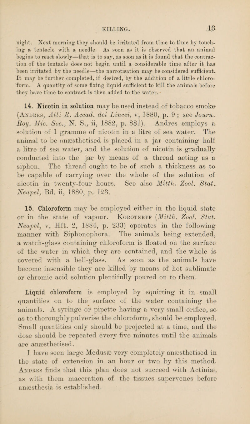 night. Next morning they should be irritated from time to time by touch¬ ing a tentacle with a needle. As soon as it is observed that an animal begins to react slowly—that is to say, as soon as it is found that the contrac¬ tion of the tentacle does not begin until a considerable time after it has been irritated by the needle—the narcotisation may be considered sufficient. It may be further completed, if desired, by the addition of a little chloro¬ form. A quantity of some fixing liquid sufficient to hill the animals before they have time to contract is then added to the water. - 14. Nicotin in solution may be used instead of tobacco smoke- (Andrus, Atti R. Accad. dei IAncei, v, 1880, p. 9 ; see Journ. Roy. Mic. aSue., N. S., ii, 1882, p. 881). Andres employs a solution of 1 gramme of nicotin in a litre of sea water. The animal to be anaesthetised is placed in a jar containing half a litre of sea water, and the solution of nicotin is gradually conducted into the jar by means of a thread acting as a siphon. The thread ought to be of such a thickness as to be capable of carrying over the whole of the solution of nicotin in twenty-four hours. See also Mitth. Zool. Stat. Neapel, Bd. ii, 1880, p. 123. 15. Chloroform may be employed either in the liquid state or in the state of vapour. Korotneff [Mitth. Zool. Stat. Neapel, v, Hft. 2, 1884, p. 233) operates in the following manner with Siphonophora. The animals being extended, a watch-glass containing chloroform is floated on the surface of the water in which they are contained, and the whole is covered with a bell-glass. As soon as the animals have become insensible they are killed by means of hot sublimate or chromic acid solution plentifully poured on to them. Liquid chloroform is employed by squirting it in small quantities on to the surface of the water containing' the animals. A syringe or pipette having a very small orifice, so as to thoroughly pulverise the chloroform, should be employed. Small quantities only should be projected at a time, and the dose should be repeated every five minutes until the animals are anaesthetised. I have seen large Medusae very completely anaesthetised in the state of extension in an hour or two by this method. Andres finds that this plan does not succeed with Actiniae, as with them maceration of the tissues supervenes before anaesthesia is established.