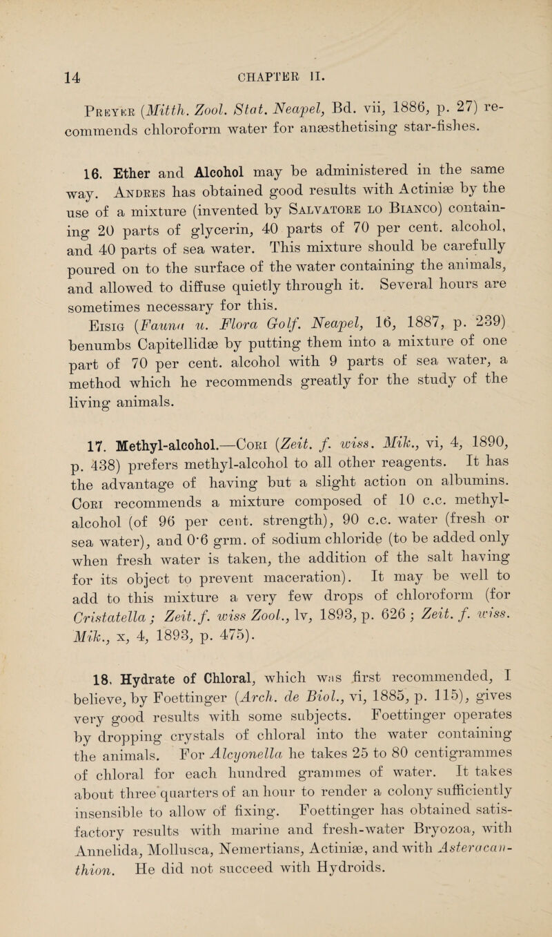 Prey'kr (.Mitth. Zool. Slat. Neajoel, Bd. vii, 1886, p. 27) re¬ commends chloroform water for anaesthetising star-fishes. 16. Ether and Alcohol may be administered in the same way. Andres has obtained good results with Actiniae by the use of a mixture (invented by Salvatore lo Bianco) contain¬ ing 20 parts of glycerin, 40 parts of 70 per cent, alcohol, and 40 parts of sea water. This mixture should be carefully poured on to the surface of the water containing the animals, and allowed to diffuse quietly through it. Several hours are sometimes necessary for this. Eisig (Fauna u. Flora Golf. Neajoel, 16, 188/, p. 2o9) benumbs Capitellidae by putting them into a mixture of one part of 70 per cent, alcohol with 9 parts of sea water, a method which he recommends greatly for the study of the living animals. 17. Methyl-alcohol.—Cori (Zeit. f. wiss. Mih., vi, 4, 1890, p. 438) prefers methyl-alcohol to all other reagents. It has the advantage of having but a slight action on albumins. Cori recommends a mixture composed of 10 c.c. methyl- alcohol (of 96 per cent, strength), 90 c.c. water (fresh or sea water), and 0*6 grm. of sodium chloride (to be added only when fresh water is taken, the addition of the salt having for its object to prevent maceration). It may be well to add to this mixture a very few drops of chloroform (for Cristatella; Zeit.f. wiss Zool., lv, 1893, p. 626 ; Zeit. f. wiss. Mih., x, 4, 1893, p. 475). 18, Hydrate of Chloral, which was first recommended, I believe, by Foettinger (Arch, de Biol., vi, 1885, p. 115), gives very good results with some subjects. Foettinger operates by dropping crystals of chloral into the water containing the animals. For Alcyonella he takes 25 to 80 centigrammes of chloral for each hundred grammes of water. It takes about three quarters of an hour to render a colony sufficiently insensible to allow of fixing. Foettinger has obtained satis- factorv results with marine and fresh-water Bryozoa, with Annelida, Mollusca, Nemertians, Actiniae, and with Aster a can- thion. He did not succeed with Hydroids.