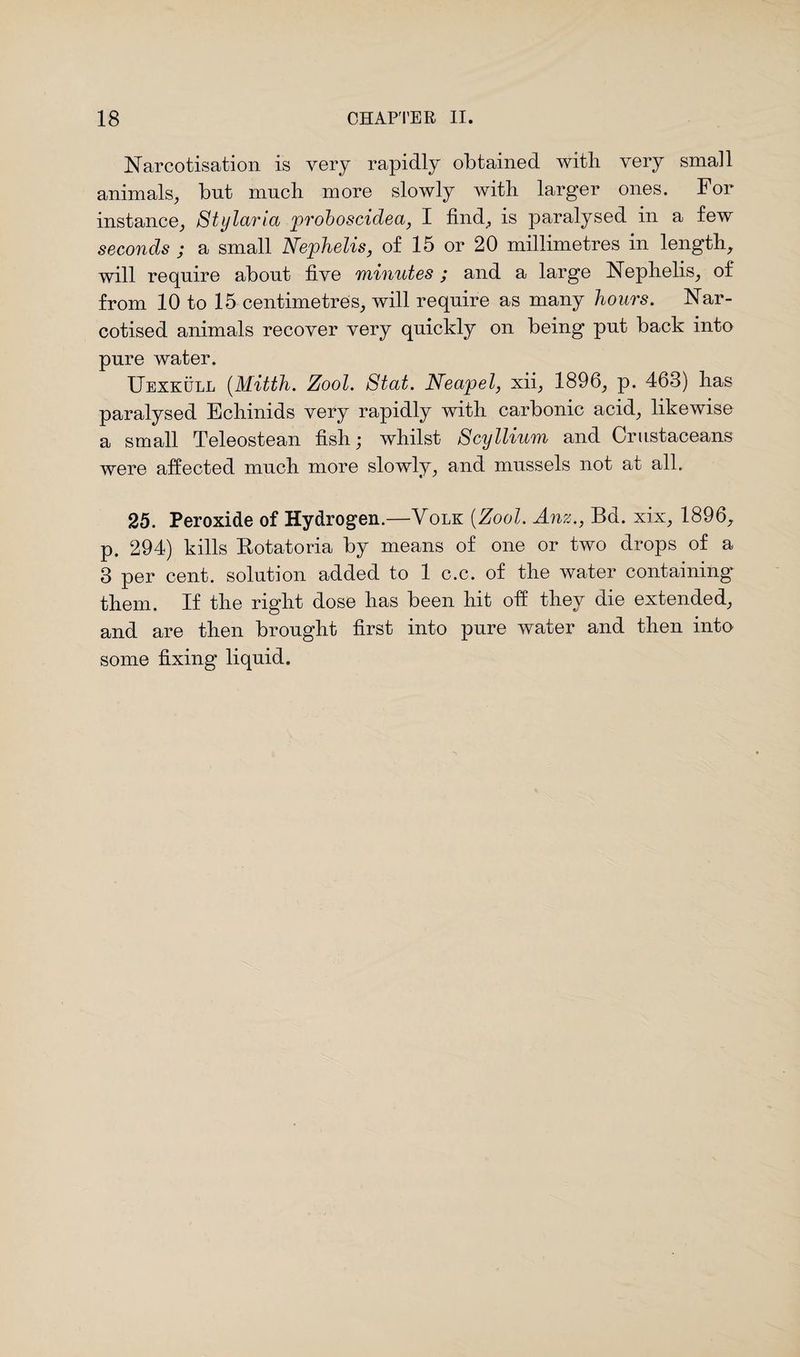 Narcotisation is very rapidly obtained with very small animals, but much more slowly with larger ones. For instance, Stylaria proboscidea, I find, is paralysed in a few seconds ; a small Nephelis, of 15 or 20 millimetres in length, will require about five minutes ; and a large Nephelis, of from 10 to 15 centimetres, will require as many hours. Nar¬ cotised animals recover very quickly on being put back into pure water. Uexkull (Mitth. Zool. Stat. Neapel, xii, 1896, p. 463) lias paralysed Echinids very rapidly with carbonic acid, likewise a small Teleostean fish,* whilst Scyllium and Crustaceans were affected much more slowly, and mussels not at all. 25. Peroxide of Hydrogen.—Yolk [Zool. Anz., Bd. xix, 1896, p. 294) kills Botatoria by means of one or two drops of a 3 per cent, solution added to 1 c.c. of the water containing them. If the right dose has been hit off they die extended, and are then brought first into pure water and then into some fixing liquid.