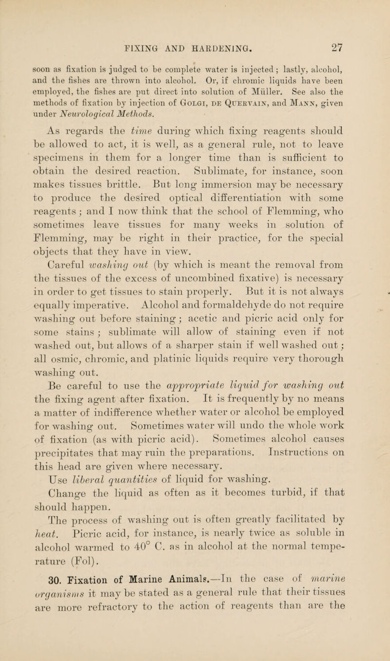 soon as fixation is judged to be complete water is injected; lastly, alcohol, and the fishes are thrown into alcohol. Or, if chromic liquids have been employed, the fishes are put direct into solution of Muller. See also the methods of fixation by injection of Golgi, de Quervain, and Mann, given under Neurological Methods. As regards the time during* which fixing* reagents should be allowed to act, it is well, as a general rule, not to leave specimens in them for a longer time than is sufficient to obtain the desired reaction. Sublimate, for instance, soon makes tissues brittle. But long* immersion maybe necessary to produce the desired optical differentiation with some reagents ; and I now think that the school of Flemming, who sometimes leave tissues for many weeks in solution of Flemming, may be right in their practice, for the special objects that they have in view. Careful washing out (by which is meant the removal from the tissues of the excess of uncombined fixative) is necessary in order to get tissues to stain properly. But it is not always equally imperative. Alcohol and formaldehyde do not require washing out before staining; acetic and picric acid only for some stains ; sublimate will allow of staining even if not washed out, but allows of a sharper stain if well washed out : all osmic, chromic, and platinic liquids require very thorough washing out. Be careful to use the appropriate liquid for washing out the fixing agent after fixation. It is frequently by no means a matter of indifference whether water or alcohol be employed for washing out. Sometimes water will undo the whole work of fixation (as with picric acid). Sometimes alcohol causes precipitates that may ruin the preparations. Instructions on this head are given where necessary. Use liberal quantities of liquid for washing. Change the liquid as often as it becomes turbid, if that should happen. The process of washing out is often greatly facilitated by heat. Picric acid, for instance, is nearly twice as soluble in alcohol warmed to 40° C. as in alcohol at the normal tempe¬ rature (Fol). 30. Fixation of Marine Animals.—In the case of marine organisms it maybe stated as a general rule that their tissues are more refractory to the action of reagents than are the