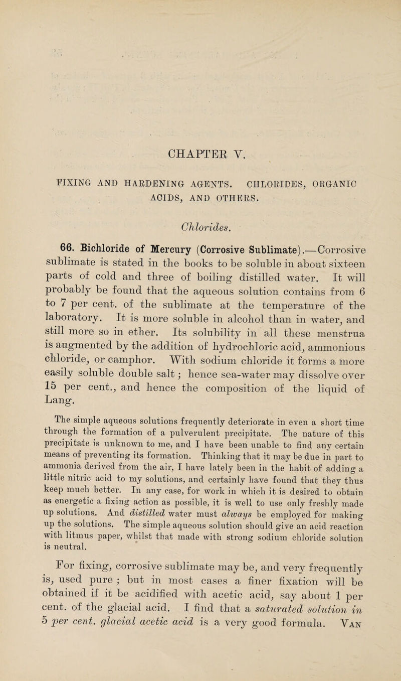 FIXING AND HARDENING AGENTS. CHLORIDES, ORGANIC ACIDS, AND OTHERS. Chlorides. 66. Bichloride of Mercury (Corrosive Sublimate).—Corrosive sublimate is stated in the books to be soluble in about sixteen parts of cold and three of boiling distilled water. It will probably be found that the aqueous solution contains from 6 to 7 per cent, of the sublimate at the temperature of the laboratory. It is more soluble in alcohol than in water, and still more so in ether. Its solubility in all these menstrua is augmented by the addition of hydrochloric acid, ammonious chloride, or camphor. With sodium chloride it forms a more easily soluble double salt; hence sea-water may dissolve over 15 per cent., and hence the composition of the liquid of Lang. The simple aqueous solutions frequently deteriorate in even a short time through the formation of a pulverulent precipitate. The nature of this precipitate is unknown to me, and I have been unable to find any certain means of preventing its formation. Thinking that it may be due in part to ammonia derived from the air, I have lately been in the habit of adding a little nitric acid to my solutions, and certainly have found that they thus keep much better. In any case, for work in which it is desired to obtain as energetic a fixing action as possible, it is well to use only freshly made up solutions. And distilled water must always be employed for making up the solutions. The simple aqueous solution should give an acid reaction with litmus paper, whilst that made with strong sodium chloride solution is neutral. For fixing, corrosive sublimate may be, and very frequently is, used pure ; but in most cases a finer fixation will be obtained if it be acidified with acetic acid, say about 1 per cent, of the glacial acid. I find that a saturated solution in 5 per cent, glacial acetic acid is a very good formula. Van