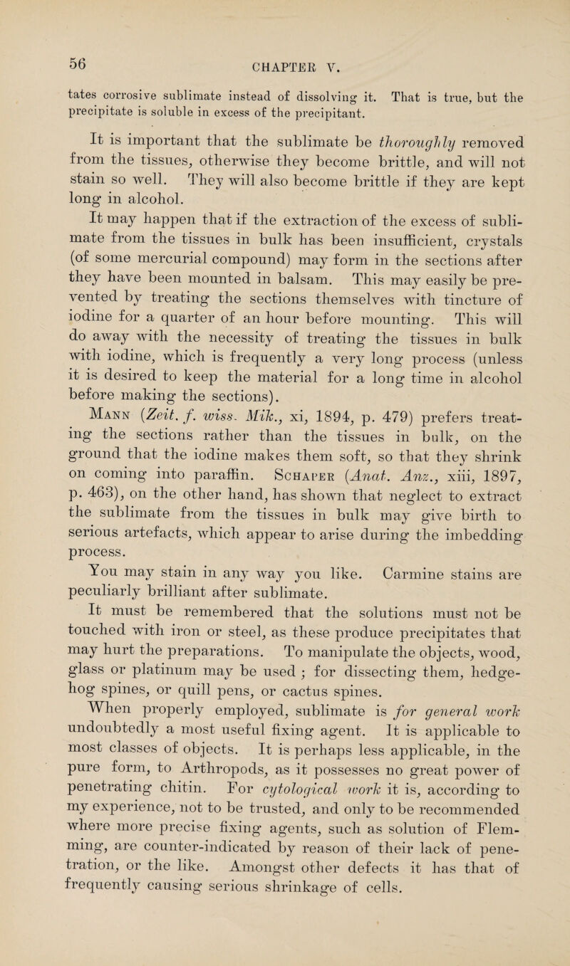 tates corrosive sublimate instead of dissolving it. That is true, but the precipitate is soluble in excess of the precipitant. It is important that the sublimate be thoroughly removed from the tissues, otherwise they become brittle, and will not stain so well. They will also become brittle if they are kept long in alcohol. It may happen that if the extraction of the excess of subli¬ mate from the tissues in bulk has been insufficient, crystals (of some mercurial compound) may form in the sections after they have been mounted in balsam. This may easily be pre¬ vented by treating the sections themselves with tincture of iodine for a quarter of an hour before mounting. This will do away with the necessity of treating the tissues in bulk with iodine, which is frequently a very long process (unless it is desired to keep the material for a long time in alcohol before making the sections). Mann (Zeit. f. wiss. Mik., xi, 1894, p. 479) prefers treat¬ ing the sections rather than the tissues in bulk, on the ground that the iodine makes them soft, so that they shrink on coming into paraffin. Schafer (.Anal. Anz., xiii, 1897, p. 463), on the other hand, has shown that neglect to extract the sublimate from the tissues in bulk may give birth to serious artefacts, which appear to arise during the imbedding process. You may stain in any way you like. Carmine stains are peculiarly brilliant after sublimate. It must be remembered that the solutions must not be touched with iron or steel, as these produce precipitates that may hurt the preparations. To manipulate the objects, wood, glass or platinum may be used ; for dissecting them, hedge¬ hog spines, or quill pens, or cactus spines. When properly employed, sublimate is for general work undoubtedly a most useful fixing agent. It is applicable to most classes of objects. It is perhaps less applicable, in the pure form, to Arthropods, as it possesses no great power of penetrating' chitin. For cytological work it is, according to my experience, not to be trusted, and only to be recommended where more precise fixing agents, such as solution of Flem¬ ming, are counter-indicated by reason of their lack of pene¬ tration, or the like. Amongst other defects it has that of frequently causing serious shrinkage of cells.