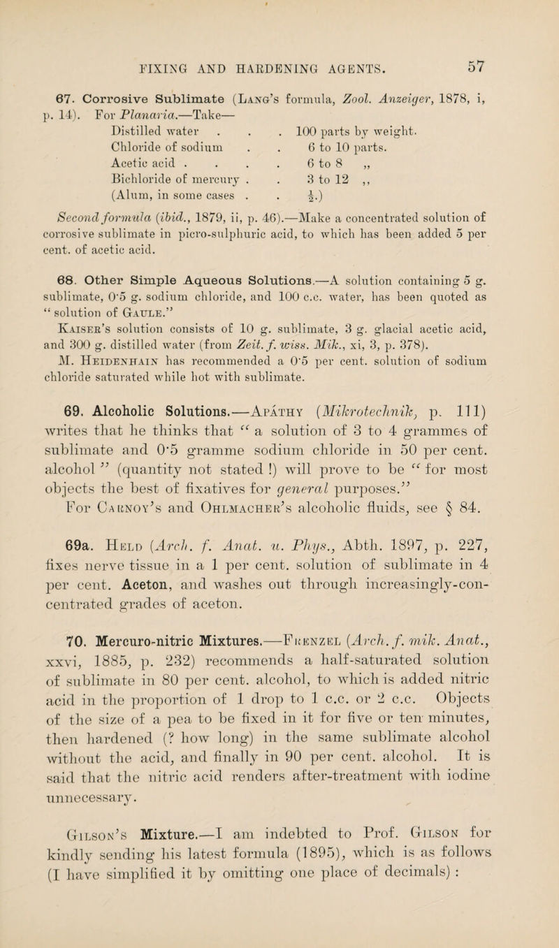 67. Corrosive Sublimate (Lang’s formula, Zool. Anzeiger, 1878, i, }>. 14). For Planaria.—Take— Distilled water . . . 100 parts by weight. Chloride of sodium . . 6 to 10 parts. Acetic acid . . . . 6 to 8 ,, Bichloride of mercury . . 3 to 12 ,, (Alum, in some cases . . ^.) Second formula {ibid., 1879, ii, p. 46).—Make a concentrated solution of corrosive sublimate in picro-sulphuric acid, to which has been added 5 per cent, of acetic acid. 68. Other Simple Aqueous Solutions.—A solution containing 5 g. sublimate, 0'5 g. sodium chloride, and 100 c.c. water, has been quoted as “ solution of Gaule.” Kaisee’s solution consists of 10 g. sublimate, 3 g. glacial acetic acid, and 300 g. distilled water (from Zeit.f. wisa. Mikxi, 3, p. 378). M. Heidenhain has recommended a 0‘5 per cent, solution of sodium chloride saturated while hot with sublimate. 69. Alcoholic Solutions.—Apathy (Mikrotechnik, p. Ill) writes that lie thinks that f<: a solution of 3 to 4 grammes of sublimate and 0*5 gramme sodium chloride in 50 per cent, alcohol ” (quantity not stated !) will prove to be “ for most objects the best of fixatives for general purposes.” For Carnoy’s and Ohlmacher’s alcoholic fluids, see § 84. 69a. Held [Arch. f. Anal. u. Phys., Abth. 1897, p. 227, fixes nerve tissue in a 1 per cent, solution of sublimate in 4 per cent. Aceton, and washes out through increasingly-con¬ centrated grades of aceton. 70. Mercuro-nitric Mixtures.—Fkenzel (Arch. f. mik. Anat., xxvi, 1885, p. 232) recommends a half-saturated solution of sublimate in 80 per cent, alcohol, to which is added nitric acid in the proportion of 1 drop to 1 c.c. or 2 c.c. Objects of the size of a pea to be fixed in it for five or ten minutes, then hardened (? how long) in the same sublimate alcohol without the acid, and finally in 90 per cent, alcohol. It is said that the nitric acid renders after-treatment with iodine unnecessary. Gilson’s Mixture.—I am indebted to Prof. Gilson for kindly sending his latest formula (1895), which is as follows (I have simplified it by omitting one place of decimals) :