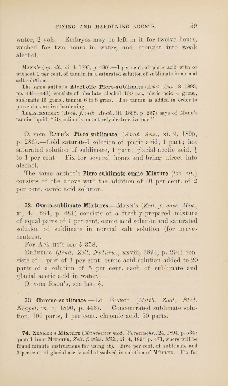 water, 2 vols. Embryos may be left in it for twelve hours, washed for two hours in water, and brought into weak alcohol. Mann’s {op. cit., xi, 4, 1895, p. 480).—1 per cent, of picric acid with or without 1 per cent, of tannin in a saturated solution of sublimate in normal salt sohftion. The same author’s Alcoholic Picro-suhlimate [An,at. Anz., 8, 1893, pp. 441—443) consists of absolute alcohol 100 c.c., picric acid 4 grms., sublimate 15 grms., tannin 6 to 8 grms. The tannin is added in order to prevent excessive hardening. Tellyesniczky {Arch. f. mik. Anat., lii, 1898, p 237) says of Mann’s tannin liquid, “ its action is an entirely destructive one.” 0. vom Rath’s Picro-sublimate (Anat. Anz., xi, 9, 1895, p. 286).—Cold saturated solution of picric acid, 1 part; hot saturated solution of sublimate, 1 part; glacial acetic acid, 4 to 1 per cent. Fix for several hours and bring direct into alcohol. The same author’s Picro-sublimate-osmic Mixture (loc. cit.) consists of the above with the addition of 10 per cent, of 2 per cent, osmic acid solution. 72. Osmio-sublimate Mixtures.—Mann’s (Zeit. f. miss. Mik., xi, 4, 1894, p. 481) consists of a freshly-prepared mixture of equal parts of 1 per cent, osmic acid solution and saturated solution of sublimate in normal salt solution (for nerve- centres). For Apathy’s see § 358. Druneh’s (Jena. Zeit. Naturw., xxviii, 1894, p. 294) con¬ sists of 1 part of 1 per cent, osmic acid solution added to 20 parts of a solution of 5 per cent, each of sublimate and glacial acetic acid in water. O. vom Rath’s, see last §. 73. Chromo-sublimate.—Lo Bianco {Alitth. Zool. St at. Neap el, ix, 3, 1890, p. 443). Concentrated sublimate solu¬ tion, 100 parts, 1 per cent, chromic acid, 50 parts. 74. Zenker’s Mixture {Miinchener med. Wochenschr., 24,1894, p. 534 ; quoted from Mercier, Zeit. f. wiss. Mik., xi, 4, 1894, p. 471, where will be found minute instructions for using it). Five per cent, of sublimate and 5 per cent, of glacial acetic acid, dissolved in solution of Muller. Fix for