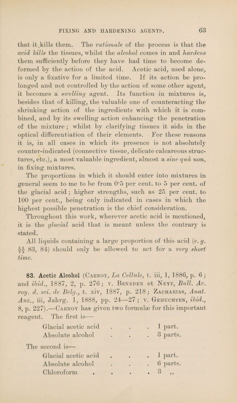 that it kills them. The rationale of the process is that the acid Mils the tissues, whilst the alcohol comes in and hardens them sufficiently before they have had time to become de¬ formed by the action of the acid. Acetic acid, used alone, is only a fixative for a limited time. If its action be pro¬ longed and not controlled by the action of some other agent, it becomes a swelling agent. Its function in mixtures is_, besides that of killing, the valuable one of counteracting’ the shrinking action of the ingredients with which it is com¬ bined, and by its swelling action enhancing the penetration of the mixture; whilst by clarifying tissues it aids in the optical differentiation of their elements. For these reasons it is, in all cases in which its presence is not absolutely counter-indicated (connective tissue, delicate calcareous struc¬ tures, etc.), a most valuable ingredient, almost a sine qua non,. in fixing mixtures. The proportions in which it should enter into mixtures in general seem to me to be from 0*5 per cent, to 5 per cent, of the glacial acid; higher strengths, such as 25 per cent, to 100 per cent., being only indicated in cases in which the highest possible penetration is the chief consideration. Throughout this work, wherever acetic acid is mentioned, it is the glacial acid that is meant unless the contrary is stated. All liquids containing a large proportion of this acid (e. g. §§ 83, 84) should only be allowed to act for a very short time. 83. Acetic Alcohol (Carnoy, La Cellule, t. iii, 1, 1886, p. 6 ; and ibid., 1887, 2, p. 276; v. Beneden et Neyt, Bull. Ac. roy. d. sci. de Belg., t. xiv, 1887, p. 218; Zacharias, Anat. Anz., iii, Jahrg. 1, 1888, pp. 24—'27 ; v. Gehijchten, ibid., 8, p. 227).—Carnoy has given two formulas for this important reagent. The first is— Glacial acetic acid 1 part. Absolute alcohol . . 3 parts. The second is— Glacial acetic acid 1 part. Absolute alcohol 6 parts. Chloroform • • CO