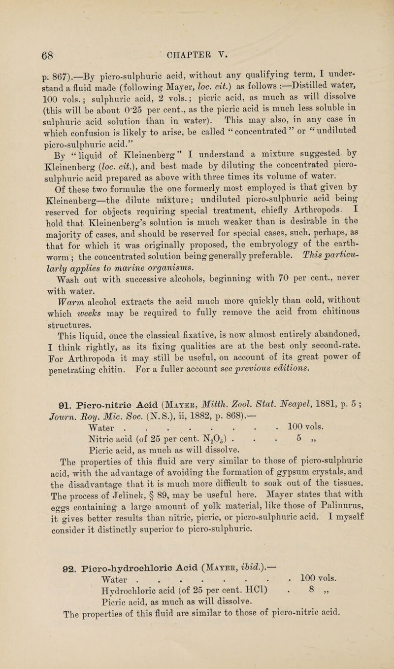 p. 867).—By picro-sulphuric acid, without any qualifying term, I under¬ stand a fluid made (following Mayer, loc. cit.) as follows : Distilled watei, 100 vols.; sulphuric acid, 2 vols.; picric acid, as much as will dissolve (this will be about 0‘25 per cent., as the picric acid is much less soluble in sulphuric acid solution than in water). This may also, in any case in which confusion is likely to arise, he called “ concentrated or undiluted picro-sulphuric acid.” By “ liquid of Kleinenberg ” I understand a mixture suggested by Kleinenberg {loc. cit.), and best made by diluting the concentrated picro- sulphuric acid prepared as above with three times its volume of water. Of these two formulae the one formerly most employed is that given by Kleinenberg—the dilute mixture; undiluted picro-sulphuric acid being reserved for objects requiring special treatment, chiefly Arthropods. I hold that Kleinenberg’s solution is much weaker than is desirable in the majority of cases, and should be reserved for special cases, such, perhaps, as that for which it was originally proposed, the embryology of the earth¬ worm ; the concentrated solution being generally preferable. This particu¬ larly applies to marine organisms. Wash out with successive alcohols, beginning with 70 per cent., never with water. Warm alcohol extracts the acid much more quickly than cold, without which weeks may be required to fully remove the acid from chitinous structures. This liquid, once the classical fixative, is now almost entirely abandoned, I think rightly, as its fixing qualities are at the best only second-rate. For Arthropoda it may still be useful, on account of its great power of penetrating chitin. For a fuller account see previous editions. 91. Piero-nitric Acid (Mayer, Mitth. Zool. Stat. Neapel, 1881, p. 5 ; Journ. Roy. Mic. Soc. (N. S.), ii, 1882, p. 868).— Water . . ..100 vols. Nitric acid (of 25 per cent. N205) . . . 5 ,, Picric acid, as much as will dissolve. The properties of this fluid are very similar to those of picro-sulphuric acid, with the advantage of avoiding the formation of gypsum crystals, and the disadvantage that it is much more difficult to soak out of the tissues. The process of Jelinek, § 89, may he useful here. Mayer states that with eggs containing a large amount of yolk material, like those of Palinurus, it gives better results than nitric, picric, or picro-sulphuric acid. I myself consider it distinctly superior to picro-sulphuric. 92. Piero-hydrochloric Acid (Mayer, ibid.).— Water 106 vols. Hydrochloric acid (of 25 per cent. HC1) . 8 ,, Picric acid, as much as will dissolve. The properties of this fluid are similar to those of picro-nitric acid.