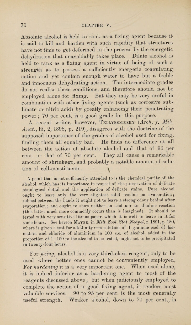 Absolute alcohol is held to rank as a fixing agent because it is said to kill and harden with such rapidity that structures have not time to get deformed in the process by the energetic dehydration that unavoidably takes place. Dilute alcohol is held to rank as a fixing agent in virtue of being of such a strength as to possess a sufficiently energetic coagulating action and yet contain enough water to have but a feeble and innocuous dehydrating action. The intermediate grades do not realise these conditions, and therefore should, not be employed alone for fixing. But they may be very useful in combination with other fixing agents (such as corrosive sub¬ limate or nitric acid) by greatly enhancing their penetrating power ; 70 per cent, is a good grade for this purpose. A recent writer, however, Tellyesniczky {Arch. f. Mih. Anat., lii, 2, 1898, p. 219), disagrees with the doctrine of the supposed importance of the grades of alcohol used for fixing, finding them all equally bad. He finds no difference at all between the action of absolute alcohol and that of 96 per cent, or that of 70 per cent. They all cause a remarkable amount of shrinkage, and probably a notable amount of solu¬ tion of cell-constituents. ^ A point that is not sufficiently attended to is the chemical purity of the alcohol, which has its importance in respect of the preservation of delicate histological detail and the application of delicate stains. Pure alcohol ought to leave only the very slightest solid residue on evaporation; rubbed between the hands it ought not to leave a strong odour behind after evaporation ; and ought to show neither an acid nor an alkaline reaction (this latter much more commonly occurs than is imagined). It should be tested with very sensitive litmus paper, which it is well to leave in it for some hours. See hereon Mayer, in Mitt. Zool. Stat. Neapel, x, 1891, p. 180, where is given a test for alkalinity :—a solution of 1 gramme each of hse- matein and chloride of aluminium in 100 c.c. of alcohol, added in the proportion of 1 :100 to the alcohol to be tested, ought not to be precipitated in twenty-four hours. For fixing, alcohol is a very third-class reagent, only to be used where better ones cannot be conveniently employed. For hardening it is a very important one. When used alone, it is indeed inferior as a hardening agent to most of the reagents discussed above; but when judiciously employed to complete the action of a good fixing agent, it renders most valuable services. 90 to 95 per cent, is the most generally useful strength. Weaker alcohol, down to 70 per cent., is