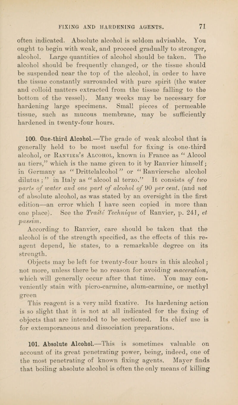 often indicated. Absolute alcohol is seldom advisable. You ought to begin with weak; and proceed gradually to stronger, alcohol. Large quantities of alcohol should be taken. The alcohol should be frequently changed, or the tissue should be suspended near the top of the alcohol, in order to have the tissue constantly surrounded with pure spirit (the water and colloid matters extracted from the tissue falling to the bottom of the vessel). Many weeks may be necessary for hardening large specimens. Small pieces of permeable tissue, such as mucous membrane, may be sufficiently hardened in twenty-four hours. 100. One-third Alcohol.—The grade of weak alcohol that is generally held to be most useful for fixing is one-third alcohol, or Ran vie ids Alcohol, known in France as “ Alcool au tiers/’ which is the name given to it by Ranvier himself; in Germany as “ Drittelalcohol;; or r<r Ranviersche alcohol dilutus ;33 in Italy as alcool al terzoY It consists of tivo parts of water and one part of alcohol of 90 per cent, (and not of absolute alcohol, as was stated by an oversight in the first edition—an error which I have seen copied in more than one place). See the Traiie Technique of Ranvier, p. 241, et passim. According to Ranvier, care should be taken that the alcohol is of the strength specified, as the effects of this re¬ agent depend, he states, to a remarkable degree on its strength. Objects may be left for twenty-four hours in this alcohol; not more, unless there be no reason for avoiding maceration, which will generally occur after that time. You may con¬ veniently stain with picro-carmine, alum-carmine, or methyl green This reagent is a very mild fixative. Its hardening action is so slight that it is not at all indicated for the fixing of objects that are intended to be sectioned. Its chief use is for extemporaneous and dissociation preparations. 101. Absolute Alcohol.—This is sometimes valuable on account of its great penetrating power, being, indeed, one of the most penetrating of known fixing agents. Mayer finds that boiling absolute alcohol is often the only means of killing