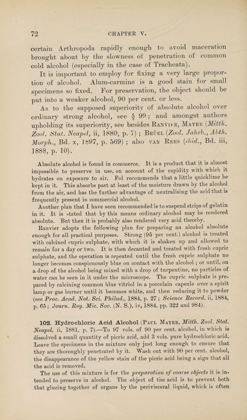 certain Artliropoda rapidly enough, to avoid maceration brought about by the slowness of penetration of common cold alcohol (especially in the case of Tracheata). It is important to employ for fixing a very large propor¬ tion of alcohol. Alum-carmine is a good stain for small specimens so fixed. For preservation, the object should be put into a weaker alcohol, 90 per cent, or less. As to the supposed superiority of absolute alcohol over ordinary strong alcohol, see § 99 • and amongst authors upholding its superiority, see besides Banvihr, Mayer (.Mitth. Zoo!. Stat. Neapel, ii, 1880, p. 7) ; Bruel (Zool. Jahrb., Abth. Morph., Bd. x, 1897, p. 569) ; also van Bees (ibid., Bd. iii, 1888, p. 10). Absolute alcohol is found in commerce. It is a product that it is almost impossible to preserve in use, on account of the rapidity with which it hydrates on exposure to air. Fol recommends that a little quicklime be kept in it. This absorbs part at least of the moisture drawn by the alcohol from the air, and has the further advantage of neutralising the acid that is frequently present in commercial alcohol. Another plan that I have seen recommended is to suspend strips of gelatin in it. It is stated that by this means ordinary alcohol may be rendered absolute. But then it is probably also rendered very acid thereby. Ranvier adopts the following plan for preparing an alcohol absolute enough for all practical purposes. Strong (95 per cent.) alcohol is treated with calcined cupric sulphate, with which it is shaken up and allowed to remain for a day or two. It is then decanted and treated with fresh cupric sulphate, and the operation is repeated until the fresh cupric sulphate no longer becomes conspicuously blue on contact with the alcohol ; or until, on a drop of the alcohol being mixed with a drop of turpentine, no particles of water can be seen in it under the microscope. The cupric sulphate is pre¬ pared by calcining common blue vitriol in a porcelain capsule over a spirit lamp or gas burner until it becomes white, and then reducing it to powder (see Proc. Acad. Nat. Sci. Pliilad., 1884, p. 27 ; Science Record, ii, 1884, p. 65; Journ. Roy. Mic. Soc. (N. S.), iv, 1884, pp. 322 and 984). 102. Hydro chloric Acid Alcohol (Paul Mayer, Mitth. Zool. Stat. Neapel, ii, 1881, p. 7).—To 97 vols. of 90 per cent, alcohol, in which is dissolved a small quantity of picric acid, add 3 vols. pure hydrochloric acid. Leave the specimens in the mixture only just long enough to ensure that they are thoroughly penetrated by it. Wash out with 90 per cent, alcohol, the disappearance of the yellow stain of the picric acid being a sign that all the acid is removed. The use of this mixture is for the preparation of coarse objects it is in¬ tended to preserve in alcohol. The object of the acid is to prevent both that glueing together of organs by the perivisceral liquid, which is often