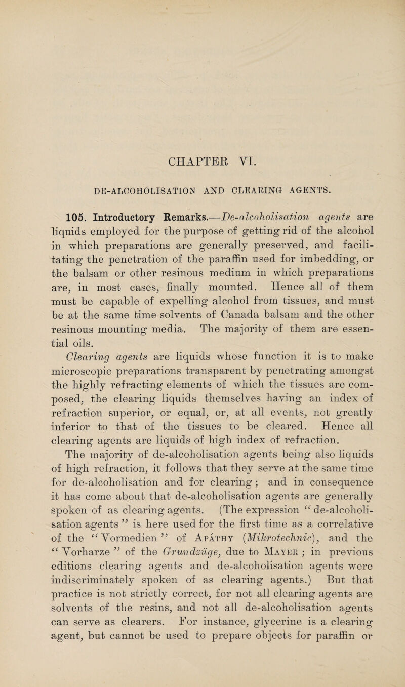 DE-ALCOHOLISATION AND CLEARING AGENTS. 105. Introductory Remarks.—De-alcoholisation agents are liquids employed for the purpose of getting rid of the alcohol in which preparations are generally preserved, and facili¬ tating the penetration of the paraffin used for imbedding, or the balsam or other resinous medium in which preparations are, in most cases, finally mounted. Hence all of them must be capable of expelling alcohol from tissues, and must be at the same time solvents of Canada balsam and the other resinous mounting media. The majority of them are essen¬ tial oils. Clearing agents are liquids whose function it is to make microscopic preparations transparent by penetrating amongst the highly refracting elements of which the tissues are com¬ posed, the clearing liquids themselves having an index of refraction superior, or equal, or, at all events, not greatly inferior to that of the tissues to be cleared. Hence all clearing agents are liquids of high index of refraction. The majority of de-alcoholisation agents being also liquids of high refraction, it follows that they serve at the same time for de-alcoholisation and for clearing ; and in consequence it has come about that de-alcoholisation agents are generally spoken of as clearing agents. (The expression “ de-alcoholi¬ sation agents ” is here used for the first time as a correlative of the ee Vormedien of Apathy (Mikrotechnic), and the “ Vorharze ” of the Grundzuge, due to Mayer ; in previous editions clearing agents and de-alcoholisation agents were indiscriminately spoken of as clearing agents.) But that practice is not strictly correct, for not all clearing agents are solvents of the resins, and not all de-alcoholisation agents can serve as clearers. For instance, glycerine is a clearing agent, but cannot be used to prepare objects for paraffin or