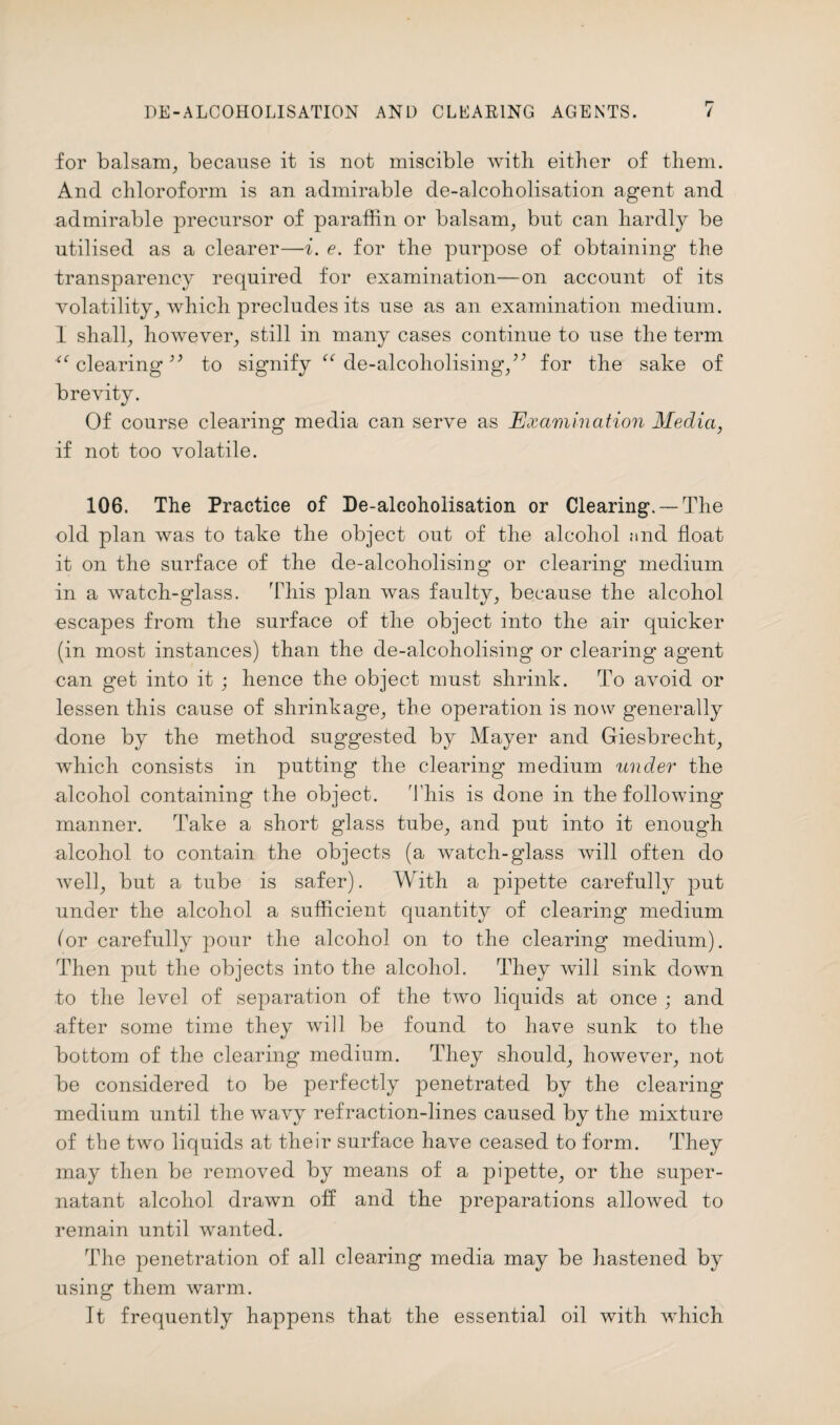 for balsam, because it is not miscible with either of them. And chloroform is an admirable de-alcoholisation agent and admirable precursor of paraffin or balsam, but can hardly be utilised as a clearer—i. e. for the purpose of obtaining the transparency required for examination—on account of its volatility, which precludes its use as an examination medium. 1 shall, however, still in many cases continue to use the term 4< clearing39 to signify “ de-alcoholising,for the sake of brevity. Of course clearing media can serve as Examination Media, if not too volatile. 106. The Practice of De-alcoholisation or Clearing. —The old plan was to take the object out of the alcohol and float it on the surface of the de-alcoholising* or clearing medium in a watch-glass. This plan was faulty, because the alcohol escapes from the surface of the object into the air quicker (in most instances) than the de-alcoholising or clearing' agent can get into it ; hence the object must shrink. To avoid or lessen this cause of shrinkage, the operation is now generally done by the method suggested by Mayer and Giesbrecht, which consists in putting the clearing medium lender the alcohol containing the object. This is done in the following manner. Take a short glass tube, and put into it enough alcohol to contain the objects (a watch-glass will often do well, but a tube is safer). With a pipette carefully put under the alcohol a sufficient quantity of clearing medium for carefully pour the alcohol on to the clearing medium). Then put the objects into the alcohol. They will sink down to the level of separation of the two liquids at once ; and after some time they will be found to have sunk to the bottom of the clearing medium. They should, however, not be considered to be perfectly penetrated by the clearing medium until the wavy refraction-lines caused by the mixture of the two liquids at their surface have ceased to form. They may then be removed by means of a pipette, or the super¬ natant alcohol drawn off and the preparations allowed to remain until wanted. The penetration of all clearing media may be hastened by using them warm. It frequently happens that the essential oil with which