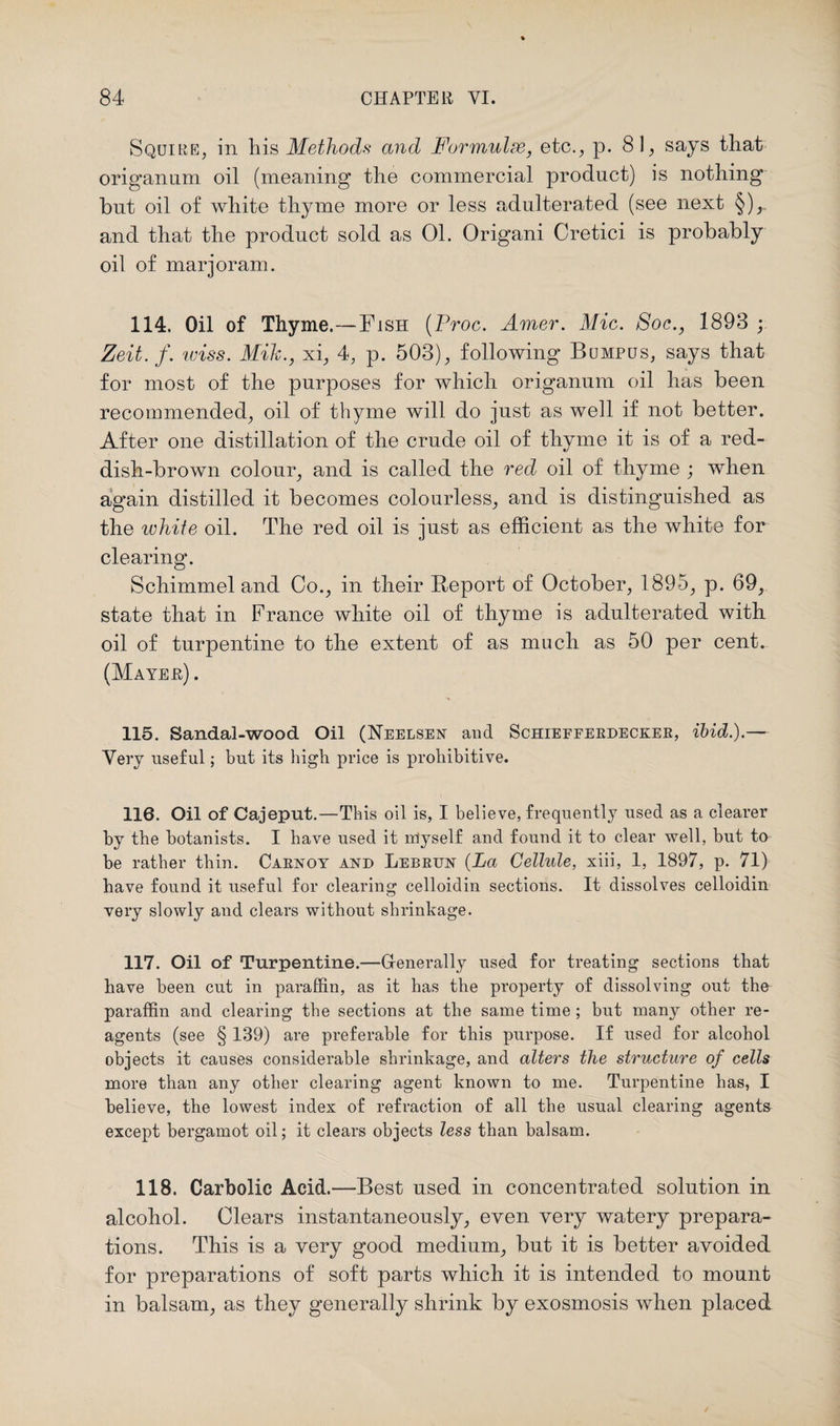 Squire, in his Methods and Formulae, etc., p. 81, says that origanum oil (meaning the commercial product) is nothing but oil of white thyme more or less adulterated (see next §),. and that the product sold as 01. Origani Cretici is probably oil of marjoram. 114. Oil of Thyme.—Fish (Proc. Amer. Mic. Soc., 1893 ; Zeit. f. wiss. Mik., xi, 4, p. 503), following Bumpus, says that for most of the purposes for which origanum oil has been recommended, oil of thyme will do just as well if not better. After one distillation of the crude oil of thyme it is of a red¬ dish-brown colour, and is called the red oil of thyme ; when again distilled it becomes colourless, and is distinguished as the white oil. The red oil is just as efficient as the white for clearing. Schimmel and Co., in their Report of October, 1895, p. 69, state that in France white oil of thyme is adulterated with oil of turpentine to the extent of as much as 50 per cent. (Mayer) . 115. Sandal-wood Oil (Neelsen and Schiefferdecker, ibid.).— Very useful; but its high price is prohibitive. 116. Oil of Cajeput.—This oil is, I believe, frequently used as a clearer by the botanists. I have used it myself and found it to clear well, but to be rather thin. Carnoy and Lebrun {La Cellule, xiii, 1, 1897, p. 71) have found it useful for clearing celloidin sections. It dissolves celloidin very slowly and clears without shrinkage. 117. Oil of Turpentine.—Generally used for treating sections that have been cut in paraffin, as it has the property of dissolving out the paraffin and clearing the sections at the same time ; but many other re¬ agents (see § 139) are preferable for this purpose. If used for alcohol objects it causes considerable shrinkage, and alters the structure of cells more than any other clearing agent known to me. Turpentine has, I believe, the lowest index of refraction of all the usual clearing agents except bergamot oil; it clears objects less than balsam. 118. Carbolic Acid.—Best used in concentrated solution in alcohol. Clears instantaneously, even very watery prepara¬ tions. This is a very good medium, but it is better avoided for preparations of soft parts which it is intended to mount in balsam, as they generally shrink by exosmosis when placed