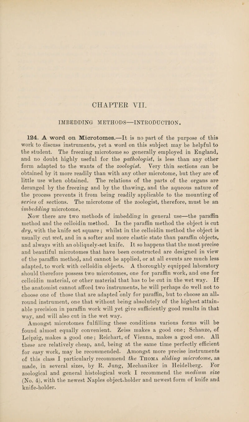 IMBEDDING METHODS—INTRODUCTION. 124. A word on Microtomes.—It is no part of the purpose of this work to discuss instruments, yet a word on this subject may be helpful to the student. The freezing microtome so generally employed in England, and no doubt highly useful for the 'pathologist, is less than any other form adapted to the wants of the zoologist. Very thin sections can be obtained by it more readily than with any other microtome, but they are of little use when obtained. The relations of the parts of the organs are deranged by the freezing and by the thawing, and the aqueous nature of the process prevents it from being readily applicable to the mounting of series of sections. The microtome of the zoologist, therefore, must be an imbedding microtome. Now there are two methods of imbedding in general use—the paraffin method and the celloidin method. In the paraffin method the object is cut dry, with the knife set square ; whilst in the celloidin method the object is usually cut wet, and in a softer and more elastic state than paraffin objects, and always with an obliquely-set knife. It so happens that the most precise and beautiful microtomes that have been constructed are designed in view of the paraffin method, and cannot be applied, or at all events are much less adapted, to work with celloidin objects. A thoroughly equipped laboratory should therefore possess two microtomes, one for paraffin work, and one for celloidin material, or other material that has to be cut in the wet way. If the anatomist cannot afford two instruments, he will perhaps do well not to choose one of those that are adapted only for paraffin, but to choose an all¬ round instrument, one that without being absolutely of the highest attain¬ able precision in paraffin work will yet give sufficiently good results in that way, and will also cut in the wet way. Amongst microtomes fulfilling these conditions various forms will be found almost equally convenient. Zeiss makes a good one; Schanze, of Leipzig, makes a good one; Reichart, of Vienna, makes a good one. All these are relatively cheap, and, being at the same time perfectly efficient for easy work, may be recommended. Amongst more precise instruments of this class I particularly recommend the Thoma sliding microtome, as made, in several sizes, by R. Jung, Mechaniker in Heidelberg. For zoological and general histological work I recommend the medium size (No. 4), with the newest Naples object-holder and newest form of knife and knife-holder.