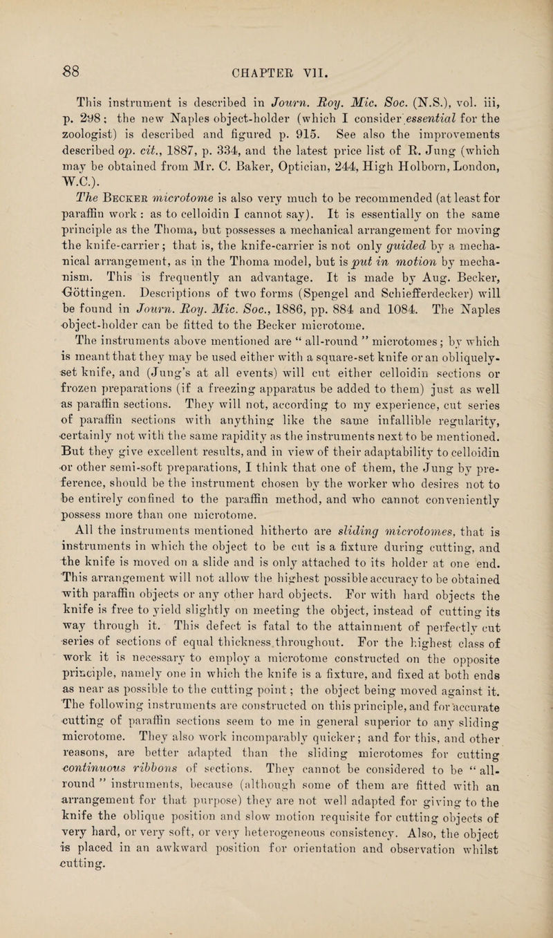 This instrument is described in Journ. Roy. Mic. Soc. (N.S.), vol. iii, p. 298; the new Naples object-holder (which I consideressential for the zoologist) is described and figured p. 915. See also the improvements described op. cit., 1887, p. 334, and the latest price list of R. Jung (which may be obtained from Mr. C. Baker, Optician, 244, High Holborn, London, W.C.). The Becker microtome is also very much to be recommended (at least for paraffin work : as to celloidin I cannot say). It is essentially on the same principle as the Thoma, but possesses a mechanical arrangement for moving the knife-carrier; that is, the knife-carrier is not only guicled by a mecha¬ nical arrangement, as in the Thoma model, but is put in motion by mecha¬ nism. This is frequently an advantage. It is made by Aug. Becker, Gottingen. Descriptions of two forms (Spengel and Schiefferdecker) will be found in Journ. Roy. Mic. Soc., 1886, pp. 884 and 1084. The Naples •object-holder can be fitted to the Becker microtome. The instruments above mentioned are “ all-round ” microtomes; by which is meant that they may be used either with a square-set knife or an obliquely- set knife, and (Jung’s at all events) will cut either celloidin sections or frozen preparations (if a freezing apparatus be added to them) just as well as paraffin sections. They will not, according to my experience, cut series of paraffin sections with anything like the same infallible regularity, ■certainly not with the same rapidity as the instruments next to be mentioned. But they give excellent results, and in view of their adaptability to celloidin or other semi-soft preparations, I think that one of them, the Jung by pre¬ ference, should be the instrument chosen by the worker who desires not to be entirely confined to the paraffin method, and who cannot conveniently possess more than one microtome. All the instruments mentioned hitherto are sliding microtomes, that is instruments in which the object to be cut is a fixture during cutting, and the knife is moved on a slide and is only attached to its holder at one end. This arrangement will not allow the highest possible accuracy to be obtained with paraffin objects or any other hard objects. For with hard objects the knife is free to yield slightly on meeting the object, instead of cutting its way through it. This defect is fatal to the attainment of perfectly cut •series of sections of equal thickness throughout. For the highest class of work it is necessary to employ a microtome constructed on the opposite principle, namely one in which the knife is a fixture, and fixed at both ends as near as possible to the cutting point; the object being moved against it. The following instruments are constructed on this principle, and for accurate cutting of paraffin sections seem to me in general superior to any sliding microtome. They also work incomparably quicker; and for this, and other reasons, are better adapted than the sliding microtomes for cutting continuous ribbons of sections. They cannot be considered to be “ all¬ round ” instruments, because (although some of them are fitted with an arrangement for that purpose) they are not well adapted for giving to the knife the oblique position and slow motion requisite for cutting objects of very hard, or very soft, or very heterogeneous consistency. Also, the object is placed in an awkward position for orientation and observation whilst cutting.