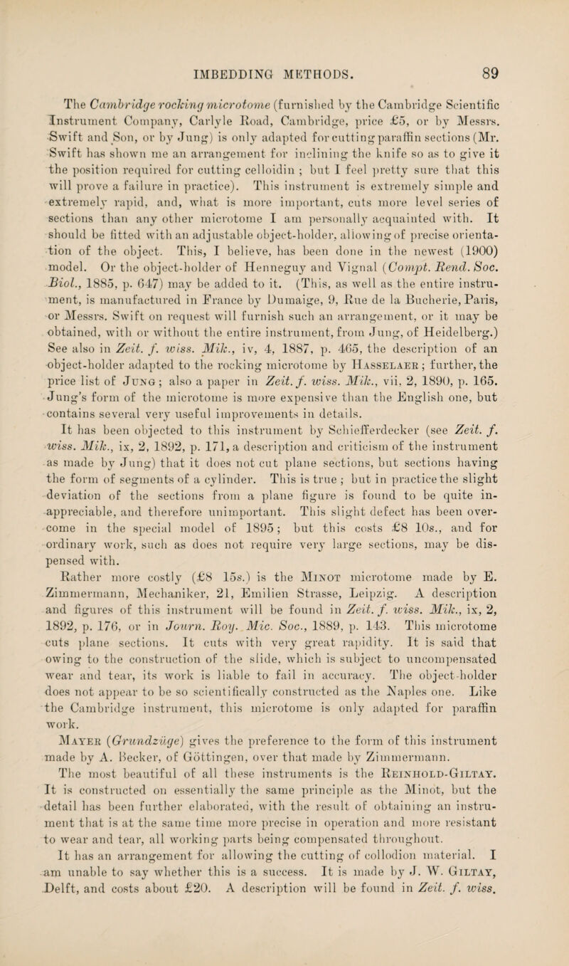 The Cambridge rocking microtome (furnished by the Cambridge Scientific Instrument Company, Carlyle Road, Cambridge, price £5, or by Messrs. Swift and Son, or by Jung) is only adapted for cutting paraffin sections (Mr. Swift has shown me an arrangement for inclining the knife so as to give it the position required for cutting celloidin ; but I feel pretty sure that this will prove a failure in practice). This instrument is extremely simple and extremely rapid, and, what is more important, cuts more level series of sections than any other microtome I am personally acquainted with. It should be fitted with an adjustable object-holder, allowing of precise orienta¬ tion of the object. This, I believe, has been done in the newest (1900) model. Or the object-holder of Henneguy and Vignal (Compt. Rend. Soc. Biol., 1885, p. 647) may be added to it. (This, as well as the entire instru¬ ment, is manufactured in France by Dumaige, 9, Rue de la Bucherie, Paris, or Messrs. Swift on request will furnish such an arrangement, or it may be obtained, with or without the entire instrument, from Jung, of Heidelberg.) See also in Zeit. f. wiss. Mik., iv, 4, 1887, p. 465, the description of an object-holder adapted to the rocking microtome by Hasselaer ; further, the price list of Jung; also a paper in Zeit.f. wiss. Mik., vii, 2, 1890, p. 165. Jung’s form of the microtome is more expensive than the English one, but ■contains several very useful improvements in details. It has been objected to this instrument by Schiefferdecker (see Zeit. f. wiss. Mik., ix, 2, 1892, p. 171, a description and criticism of the instrument as made by Jung) that it does not cut plane sections, but sections having the form of segments of a cylinder. This is true ; but in practice the slight deviation of the sections from a plane figure is found to be quite in¬ appreciable, and therefore unimportant. This slight defect has been over¬ come in the special model of 1895; but this costs £8 10s., and for ordinary work, such as does not require very large sections, may be dis¬ pensed with. Rather more costly (£8 15s.) is the Minot microtome made by E. Zimmermann, Mechaniker, 21, Emilien Strasse, Leipzig. A description and figures of this instrument will be found in Zeit. f. wiss. Mik., ix, 2, 1892, p. 176, or in Journ. Roy. Mic. Soc., 1889, p. 143. This microtome cuts plane sections. It cuts with very great rapidity. It is said that owing to the construction of the slide, which is subject to uncompensated wear and tear, its work is liable to fail in accuracy. The object-holder does not appear to be so scientifically constructed as the Naples one. Like the Cambridge instrument, this microtome is only adapted for paraffin work. Mater (Grundzuge) gives the preference to the form of this instrument made by A. Becker, of Gottingen, over that made by Zimmermann. The most beautiful of all these instruments is the Reinhold-Giltay. It is constructed on essentially the same principle as the Minot, but the detail has been further elaborated, with the result of obtaining an instru¬ ment that is at the same time more precise in operation and more resistant to wear and tear, all working parts being compensated throughout. It has an arrangement for allowing the cutting of collodion material. I am unable to say whether this is a success. It is made by J. W. Giltay, Delft, and costs about £20. A description will be found in Zeit. f. wiss.