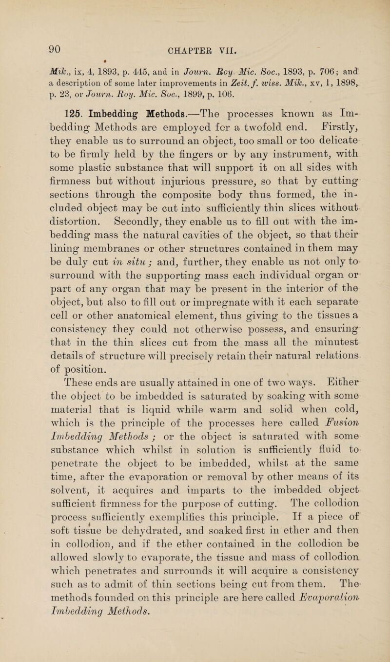 Mik., ix, 4, 1893, p. 445, and in Journ. Roy. Mic. Soc., 1893, p. 706; and a description of some later improvements in Zeit.f. wiss. Mile., xv, 1, 1898, p. 23, or Journ. Roy. Mic. Soc., 1899, p. 106. 125. Imbedding Methods.—The processes known as Im¬ bedding Methods are employed for a twofold end. Firstly, they enable ns to surround an object, too small or too delicate to be firmly held by the fingers or by any instrument, with some plastic substance that will support it on all sides with firmness but without injurious pressure, so that by cutting sections through the composite body thus formed, the in¬ cluded object may be cut into sufficiently thin slices without distortion. Secondly, they enable us to fill out with the im¬ bedding mass the natural cavities of the object, so that their lining membranes or other structures contained in them may be duly cut in situ; and, further, they enable us not only to surround with the supporting mass each individual organ or part of any organ that may be present in the interior of the object, but also to fill out or impregnate with it each separate cell or other anatomical element, thus giving to the tissues a consistency they could not otherwise possess, and ensuring that in the thin slices cut from the mass all the minutest details of structure Avill precisely retain their natural relations of position. These ends are usually attained in one of two ways. Either the object to be imbedded is saturated by soaking with some material that is liquid while warm and solid when cold, which is the principle of the processes here called Fusion Imbedding Methods ; or the object is saturated with some substance which whilst in solution is sufficiently fluid to penetrate the object to be imbedded, whilst at the same time, after the evaporation or removal by other means of its solvent, it acquires and imparts to the imbedded object sufficient firmness for the purpose of cutting. The collodion process sufficiently exemplifies this principle. If a piece of soft tissue be dehvdratecf, and soaked first in ether and then in collodion, and if the ether contained in the collodion be allowed slowly to evaporate, the tissue and mass of collodion which penetrates and surrounds it will acquire a consistency such as to admit of thin sections being cut from them. The methods founded on this principle are here called Evaporation Imbedding Methods.