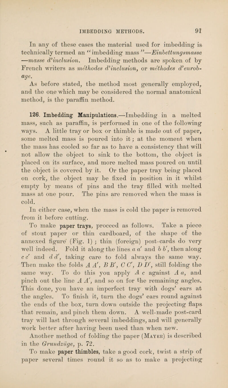 In any of these cases the material used for imbedding is technically termed an imbedding mass ”—Einbettungsmasse —masse d}inclusion. Imbedding methods are spoken of by French writers as methodes d’inclusion, or methodes d’enrob- age. As before stated, the method most generally employed, and the one which may be considered the normal anatomical method, is the paraffin method. 126. Imbedding Manipulations.—Imbedding in a melted mass, such as paraffin, is performed in one of the following ways. A little tray or box or thimble is made out of paper, some melted mass is poured into it; at the moment when the mass has cooled so far as to have a consistency that will not allow the object to sink to the bottom, the object is placed on its surface, and more melted mass poured on until the object is covered by it. Or the paper tray being placed on cork, the object may be fixed in position in it whilst empty by means of pins and the tray filled with melted mass at one pour. The pins are removed when the mass is cold. In either case, when the mass is cold the paper is removed from it before cutting. To make paper trays, proceed as follows. Take a piece of stout paper or thin cardboard, of the shape of the annexed figure (Fig. 1) ; thin (foreign) post*cards do very well indeed. Fold it along the lines a a and b b', then along c c and d d!, taking care to fold always the same way. Then make the folds A A', B B', C C', D D', still folding the same way. To do this you apply A c against A a, and pinch out the line A A', and so on for the remaining angles. This done, you have an imperfect tray with dogs’ ears at the angles. To finish it, turn the dogs’ ears round against the ends of the box, turn down outside the projecting flaps that remain, and pinch them down. A well-made post-card tray will last through several imbeddings, and will generally work better after having been used than when new. Another method of folding the paper (Mayer) is described in the Grundziige, p. 72. To make paper thimbles, take a good cork, twist a strip of paper several times round it so as to make a projecting