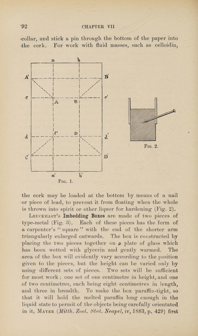 collar, and stick a pin through, the bottom of the paper into the cork. For work with fluid masses, such as celloidin, ct/ h a F Fig. 1. the cork may be loaded at the bottom by means of a nail or piece of lead, to prevent it from floating when the whole is thrown into spirit or other liquor for hardening (Fig. 2). Leuckhakt’s Imbedding Boxes are made of two pieces of type-metal (Fig. 3). Each of these pieces has the form of a carpenter’s ^square” with the end of the shorter arm triangularly enlarged outwards. The box is constructed by placing the two pieces together on plate of glass which has been wetted with glycerin and gently warmed. The area of the box will evidently vary according to the position given to the pieces, but the height can be varied only by using different sets of pieces. Two sets will be sufficient for most work ; one set of one centimetre in height, and one of two centimetres, each being eight centimetres in length, and three in breadth. To make the box paraffin-tight, so that it will hold the melted paraffin long enough in the liquid state to permit of the objects being carefully orientated in it, Mayer (Mitth. Zool. Stat. Neapel, iv, 1883, p. 429) first