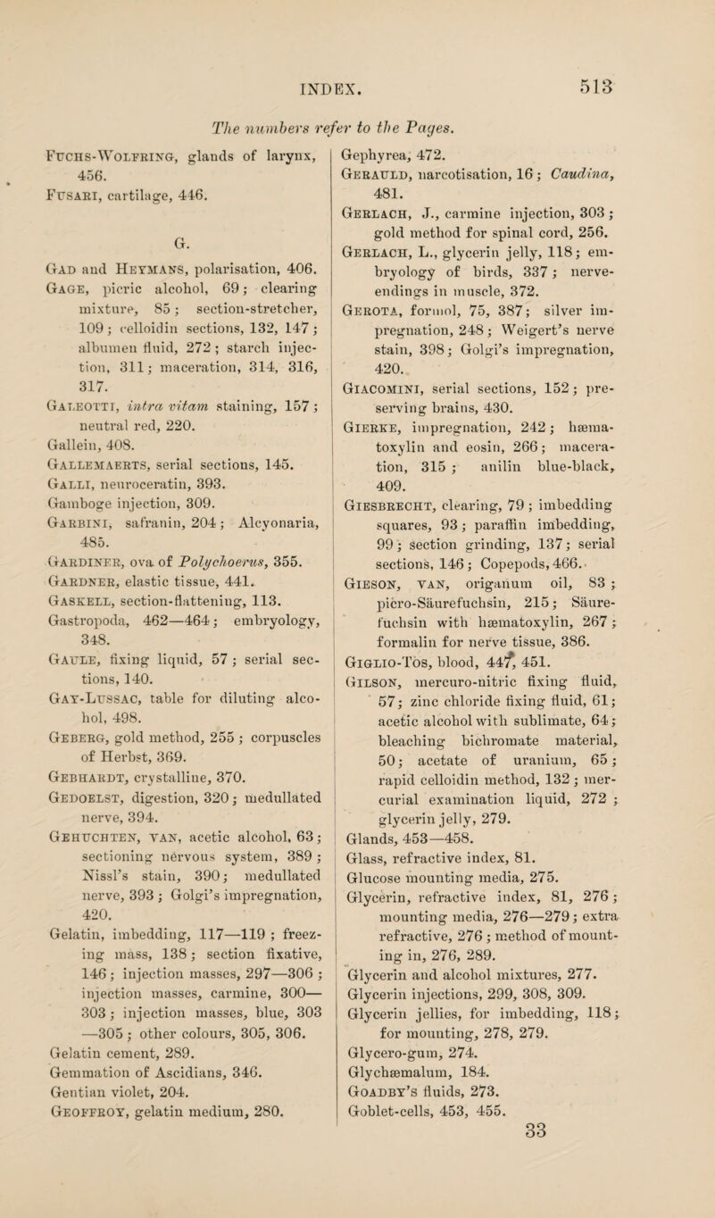 The numbers refer to the Pages. Fuchs-Wolfring, glands of larynx, 456. Fusari, cartilage, 446. G. Gad and Heymans, polarisation, 406. Gage, picric alcohol, 69; clearing mixture, 85; section-stretcher, 109 ; celloidin sections, 132, 147 ; albumen fluid, 272 ; starch injec¬ tion, 311; maceration, 314, 316, 317. Galeottt, ultra vitam staining, 157; neutral red, 220. Gallein, 408. Galleaiaerts, serial sections, 145. Galli, neuroceratin, 393. Gamboge injection, 309. Garbini, safranin, 204; Alcyonaria, 485. Gardiner, ova. of PolycJioerus, 355. Gardner, elastic tissue, 441. Gaskell, section-flattening, 113. Gastropoda, 462—464 ; embryology, 348. Gaule, fixing liquid, 57 ; serial sec¬ tions, 140. Gay-Lussac, table for diluting alco¬ hol, 498. Geberg, gold method, 255 ; corpuscles of Herbst, 369. Gebhardt, crystalliue, 370. Gedoelst, digestion, 320; medullated nerve, 394. Gehuchten, yan, acetic alcohol, 63; sectioning nervous system, 389 ; Nissl’s stain, 390; medullated nerve, 393 ; Golgi’s impregnation, 420. Gelatin, imbedding, 117—119 ; freez¬ ing mass, 138; section fixative, 146 ; injection masses, 297—306 ; injection masses, carmine, 300— 303; injection masses, blue, 303 —305 ; other colours, 305, 306. Gelatin cement, 289. Gemmation of Ascidians, 346. Gentian violet, 204. Geoffroy, gelatin medium, 280. Gephyrea, 472. Gerauld, narcotisation, 16 ; Caudina, 481. Gerlach, J., carmine injection, 303 ; gold method for spinal cord, 256. Gerlach, L., glycerin jelly, 118; em¬ bryology of birds, 337; nerve- endings in muscle, 372. Gerota, formol, 75, 387; silver im¬ pregnation, 248; Weigert’s nerve stain, 398; Golgi’s impregnation, 420. Giacomini, serial sections, 152; pre¬ serving brains, 430. Gierke, impregnation, 242; hsema- toxylin and eosin, 266; macera¬ tion, 315 ; anilin blue-black, 409. Giesbrecht, clearing, 79 ; imbedding squares, 93; paraffin imbedding, 99; section grinding, 137; serial sections, 146; Copepods, 466.- Gieson, yan, origanum oil, 83 ; picro-Saurefuchsin, 215; Saure- fuchsin with hematoxylin, 267 ; formalin for nerve tissue, 386. Giglio-Tos, blood, 44/, 451. Gilson, mercuro-nitric fixing fluid, 57; zinc chloride fixing fluid, 61; acetic alcohol with sublimate, 64; bleaching bichromate material, 50; acetate of uranium, 65; rapid celloidin method, 132; mer¬ curial examination liquid, 272 ; glycerin jelly, 279. Glands, 453—458. Glass, refractive index, 81. Glucose mounting media, 275. ! Glycerin, refractive index, 81, 276; mounting media, 276—279; extra refractive, 276; method of mount¬ ing in, 276, 289. Glycerin and alcohol mixtures, 277. Glycerin injections, 299, 308, 309. Glycerin jellies, for imbedding, 118; for mounting, 278, 279. Glycero-gum, 274. Glychemalum, 184. Goadby’s fluids, 273. Goblet-cells, 453, 455. 33