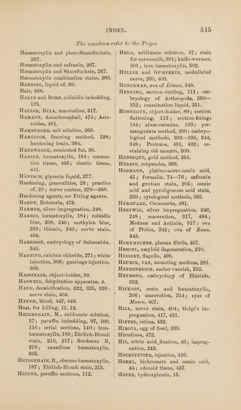 The numbers refer to the Pages. Haematoxylin and picro-Saurefuchsin, 267. Haematoxylin and safranin, 267. Haematoxylin and Saurefuchsin, 267. Haematoxylin combination stains, 266. Haensel, liquid of, 69. Hair, 368. Halle and Born, celloidin imbedding, 125. Haller, Bela, maceration, 317. Hamann, Acanthocephali, 474; Aste- roidea, 481. Hamburger, salt solution, 269. Hamilton, freezing method, 138; hardening brain, 384. Handwerck, osmicated fat, 36. Hansen, haematoxylin, 184; connec¬ tive tissue, 435; elastic tissue, 441. Hantsch, glycerin liquid, 277. Hardening, generalities, 28; practice of, 29 ; nerve centres, 379—388. Hardening agents, see Fixing agents. Hardy, Rotatoria, 473. Harmer, silver impregnation, 248. Harris, haematoxylin, 184; toluidin blue, 208, 240; methylen blue, 239; thionin, 240; nerve stain, 404. Harrison, embryology of Salmonidae, 345. Harting, calcium chloride, 271; white injection, 306; gamboge injection, 309. Hasselaer, object-holder, 89. Haswell, dehydration apparatus, 4. Haug, decalcification, 322, 325, 326 ; nerve stain, 404. Hayem, blood, 447, 449. Heat, for killing, 11, 12. Heidenhain, M., sublimate solution, 57; paraffin imbedding, 97, 100, 116; serial sections, 140; iron- haematoxylin, 189; Ehrlich-Biondi stain, 216, 217; Bordeaux R, 219; vanadium haematoxylin, 365. Heidenhain, R., chrome haematoxylin, 187 ; Ehrlich-Biondi stain, 215. Heider, paraffin sections, 112. Held, sublimate solution, 57; stain for nerve-cells, 391; knife-warmer, 501 ; iron haematoxylin, 502. Heller and Gumpertz, medullated nerve, 260, 408. Henchman, ova of Limax, 348. Henking, section cutting. 111; em¬ bryology of Arthropoda, 350— 352; examination liquid, 351. Henneguy, object-holder, 89; section flattening, 113 ; section-fixing* 144; alum-carmine, 169; per¬ manganate method, 200; embryo- logical methods, 333—336, 344, 348; Protozoa, 491, 492; re¬ staining old mounts, 500. Henocque, gold method, 254. Herbst, corpuscles, 368. Hermann, platino-aceto-osmic acid, 45; formalin, 74—76; safranin and gentian stain, 205; osmic acid and pyroligneous acid stain, 259 ; cytological methods, 365. Herouard, Cucumaria, 481. Hertwig, silver impregnation, 246, 248; maceration, 317, 484 ; Medusas and Actiniae, 317; ova of Triton, 342; ova of Tana, 343. Herxheimer, plasma fibrils, 367. Heschl, amyloid degeneration, 210. Hessert, flagella, 496. Heurck, van, mounting medium, 281. Heydenreich, amber varnish, 292. Heymons, embryology of Blattida, 352. Hickson, eosin and haematoxylin, 266; maceration, 314; eyes of Musca, 467. Hill, nerve stain, 404; Golgi’s im¬ pregnation, 417, 421. Hippel, retina, 432. Hirota, egg of fowl, 339. Hirudinea, 472. His, nitric acid fixation, 46; impreg¬ nation, 242. Hochstetter, injection, 310. Hoehl, bichromate and osmic acid, 44 ; adenoid tissue, 437. Hofer, hydroxylamin, 15.