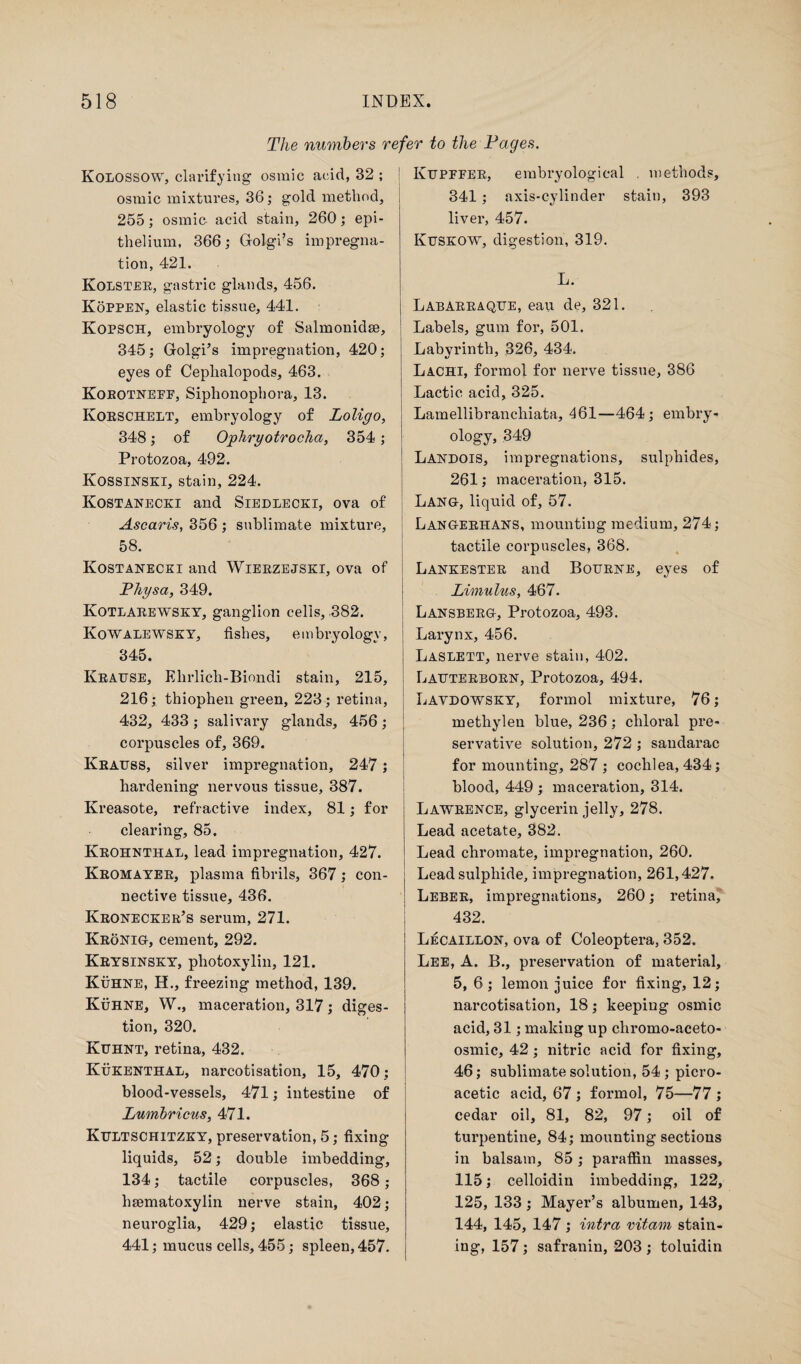 The numbers refer to the Pages. Kolossow, clarifying osmic acid, 32 ; osmic mixtures, 36; gold method, 255; osmic acid stain, 260; epi¬ thelium, 366; Golgi’s impregna¬ tion, 421. Kolster, gastric glands, 456. Koppen, elastic tissue, 441. Kopsch, embryology of Salmonidse, 345; Golgi’s impregnation, 420; eyes of Cephalopods, 463. Korotneff, Siphonophora, 13. Korschelt, embryology of Loligo, 348; of Ophryotrocha, 354; Protozoa, 492. Kossinski, stain, 224. Kostanecki and Siedlecki, ova of Ascaris, 356 ; sublimate mixture, 58. Kostanecki and Wierzejski, ova of Physa, 349. Kotlarewsky, ganglion cells, 382. Kowalewsky, fishes, embryology, 345. Krause, Elirlich-Biondi stain, 215, 216; thiophen green, 223; retina, 432, 433; salivary glands, 456; corpuscles of, 369. Krauss, silver impregnation, 247; hardening nervous tissue, 387. Kreasote, refractive index, 81; for clearing, 85. Krohnthal, lead impregnation, 427. Kromayer, plasma fibrils, 367; con¬ nective tissue, 436. Kronecker’s serum, 271. Kronig, cement, 292. Krysinsky, photoxylin, 121. Kuhne, H., freezing method, 139. Kuhne, W., maceration, 317; diges¬ tion, 320. Kuhnt, retina, 432. Kukenthal, narcotisation, 15, 470; blood-vessels, 471; intestine of Lumbricus, 471. Kultschitzky, preservation, 5; fixing liquids, 52; double imbedding, 134; tactile corpuscles, 368; haematoxylin nerve stain, 402; neuroglia, 429; elastic tissue, 441; mucus cells, 455; spleen, 457. Kupffer, embryologieal . methods, 341 ; axis-cylinder stain, 393 liver, 457. Kuskow, digestion, 319. L. Labarraque, eau de, 321. Labels, gum for, 501. Labyrinth, 326, 434. Lachi, formol for nerve tissue, 386 Lactic acid, 325. Lamellibranchiata, 461—464; embry¬ ology, 349 Landois, impregnations, sulphides, 261; maceration, 315. Lang, liquid of, 57. Langerhans, mounting medium, 274; tactile corpuscles, 368. Lankester and Bourne, eyes of Limulus, 467. Lansberg, Protozoa, 493. Larynx, 456. Laslett, nerve stain, 402. Lauterborn, Protozoa, 494. Lavdowsky, formol mixture, 76; metliylen blue, 236; chloral pre¬ servative solution, 272 ; sandarac for mounting, 287 ; cochlea, 434; blood, 449 ; maceration, 314. Lawrence, glycerin jelly, 278. Lead acetate, 382. Lead chromate, impregnation, 260. Lead sulphide, impregnation, 261,427. Leber, impregnations, 260; retina, 432. Lecaillon, ova of Coleoptera, 352. Lee, A. B., preservation of material, 5, 6; lemon juice for fixing, 12; narcotisation, 18; keeping osmic acid, 31; making up cliromo-aceto- osmic, 42 ; nitric acid for fixing, 46; sublimate solution, 54 ; picro- acetic acid, 67 ; formol, 75—77 ; cedar oil, 81, 82, 97; oil of turpentine, 84; mounting sections in balsam, 85; paraffin masses, 115; celloidin imbedding, 122, 125, 133 ; Mayer’s albumen, 143, 144, 145, 147; intra vitam stain¬ ing, 157; safranin, 203 ; toluidin