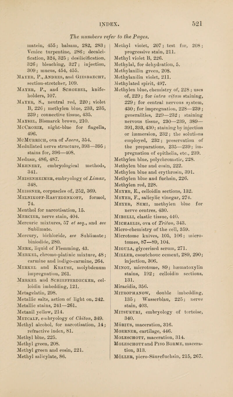 The numbers refer to the Pages. matein, 455; balsam, 282, 283; Venice turpentine, 286; decalci- lication, 324, 325; desilicification, 326; bleaching, 327; injection, 309; mucus, 454, 455. Mayer, P., Andres, and Giesbuecht, section-stretcher, 109. Mayer, P., and Schoebel, knife- liolders, 107. Mayer, S., neutral red, 220; violet B, 226; methyleu blue, 233, 235, 239; connective tissue, 435. Maysel, Bismarck brown, 210. McCrorie, night-blue for flagella, 496. McMurrich, ova of Jaera, 354. Medullated nerve structure, 393—395 ; stains for, 396—408. Medusae, 486, 487. Mehnert, embryological methods, 341. Meisenheiher, embryology of Limax, 348. Meissner, corpuscles of, 252, 369. Melnikoff-Kastedenkoff, formol, 74. Menthol for narcotisation, 15. Mercier, nerve stain, 404. Mercuric mixtures, 57 et seq., and see Sublimate. Mercury, bichloride, see Sublimate; biniodide, 280. Meek, liquid of Flemming, 43. Merkel, ehromo-platinic mixture, 48; carmine and indigo-carmine, 264. Merkel and Krause, molybdenum impregnation, 261. Merkel and Schiefferdecker, cel- loidin imbedding, 121. Metagelatin, 298. Metallic salts, action of light on, 242. Metallic stains, 241—261. Metanil yellow, 214. Metcalf, embryology of Chiton, 349. Methyl alcohol, for narcotisation, 14; refractive index, 81. Methyl blue, 225. Methyl green, 208. Methyl green and eosin, 221. Methyl salicylate, 86. Methyl violet, 207; test for, 208; progressive stain, 211. Methyl violet B, 226. Methylal, for dehydration, 5. Methylanilin green, 208. Methylanilin violet, 211. .Methylated spirit, 497. Methylen blue, chemistry of, 228 ; uses of, 229 ; for intra vitam staining, 229; for central nervous system, 430; for impregnation, 228—239; generalities, 229—232 ; staining nervous tissue, 230—239, 389— 391,393, 430; staining by injection or immersion, 232 ; the solutions employed, 232; preservation of the preparations, 235—239; im¬ pregnation of epithelia, etc., 239. Methylen blue, polychromatic, 228. .Methylen blue and eosin, 222. Methylen blue and erythrosin, 391. Methylen blue and fuchsin, 226. Methylen red, 228. Meyer, E., celloidin sections, 132. Meyer, F., salicylic vinegar, 274. Meyer, Semi, methylen blue for nerve centres, 430. Mibelli, elastic tissue, 440. Michaelis, ova of Triton, 343. Micro-chemistry of the cell, 359. Microtome knives, 105, 106; micro¬ tomes, 87—89, 104. Migula, glycerised serum, 271. Miller, caoutchouc cement, 289, 290; injection, 306. Minot, microtome, 89; hsematoxylin stains, 192; celloidin sections, 131. Miracidia, 356. Mitrophanow, double imbedding, 135; Wasserblau, 225; nerve stain, 403. Mitsukuri, embryology of tortoise, 340. Mobius, maceration, 316. Moerner, cartilage, 446. Moleschott, maceration, 314. MoLESCHOTTand Piso Borme, macera¬ tion, 313. Moller, picro-Saurefuchsin, 215, 267.