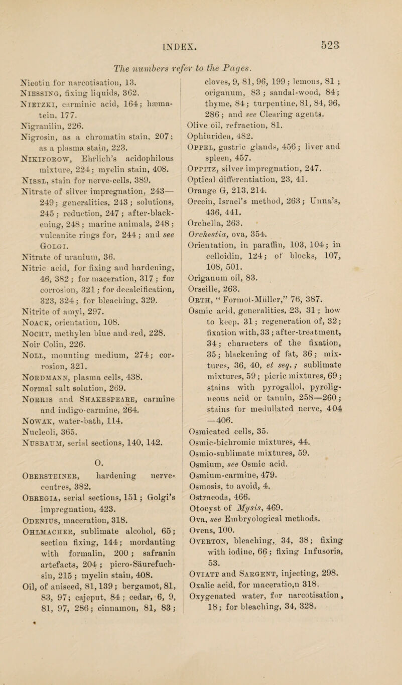 The numbers refer to the Pages. Nicotin for narcotisation, 13. Niessing, fixing liquids, 3G2. Nietzki, carminic acid, 164; hsema- tein, 177. Nigranilin, 226. Nigrosin, as a chromatin stain, 207; as a plasma stain, 223. Nikiforow, Ehrlich’s acidophilous mixture, 224; myelin stain, 408. Nissl, stain for nerve-cells, 389. Nitrate of silver impregnation, 243— 249; generalities, 243; solutions, 245 ; reduction, 247 ; after-black¬ ening, 248; marine animals, 248; vulcanite rings for, 244 ; and see Golgi. Nitrate of uranium, 36. Nitric acid, for fixing and hardening, 46, 382 ; for maceration, 317 ; for corrosion, 321; for decalcification, 323, 324; for bleaching, 329. Nitrite of amyl, 297. Noack, orientation, 108. Nocht, methylen blue and red, 228. Noir Colin, 226. Noll, mounting medium, 274; cor¬ rosion, 321. Nordmann, plasma cells, 438. Normal salt solution, 269. Norris and Shakespeare, carmine and indigo-carmine, 264. Nowak, water-bath, 114. Nucleoli, 365. Nfsbal'M, serial sections, 140, 142. 0. Obersteiner, hardening nerve- centres, 382. Obregia, serial sections, 151; Golgi’s impregnation, 423. Odenius, maceration, 318. Ohlmacher, sublimate alcohol, 65; section fixing, 144; mordanting with formalin, 200 ; safranin artefacts, 204 ; picro-Saurefueh- sin, 215 ; myelin stain, 408. Oil, of aniseed, 81,139 ; bergamot, 81, 83, 97; cajeput, 84; cedar, 6, 9, 81, 97, 286; cinnamon, 81, 83; cloves, 9, 81, 96, 199 ; lemons, 81 ; origanum, 83; sandal-wood, 84; thyme, 84; turpentine, 81, 84, 96, 286; and see Clearing agents. Olive oil, refraction, 81. Ophiuridea, 482. Oppel, gastric glands, 456; liver and spleen, 457. Oppitz, silver impregnation, 247. i Optical differentiation, 23, 41. Orange G, 213, 214. Orcein, Israel’s method, 263; Unna’s, 436, 441. I Orchella, 263. Orchestia, ova, 354. Orientation, in paraffin, 103, 104; in celloidin, 124; of blocks, 107, 108, 501. Origanum oil, 83. Orseille, 263. j Orth, “ Formol-Muller,” 76, 387. Osmic acid, generalities, 23, 31 ; how to keep, 31; regeneration of, 32; fixation with,33 ; after-treatment, 34; characters of the fixation, 35; blackening of fat, 36; mix¬ tures, 36, 40, et seq. ; sublimate mixtures, 59; picric mixtures, 69 ; stains with pyrogallol, pyrolig¬ neous acid or tannin, 258—260; stains for medullated nerve, 404 —406. Osmicated cells, 35. Osmic-bichromic mixtures, 44. Osmio-sublimate mixtures, 59. Osmium, see Osmic acid. Osmium-carmine, 479. Osmosis, to avoid, 4. Ostracoda, 466. Otocyst of Mysis, 469. Ova, see Embryological methods. Ovens, 100. Overton, bleaching, 34, 38; fixing with iodine, 66; fixing Infusoria, 53. Oviatt and Sargent, injecting, 298. Oxalic acid, for maceratio,n 318. Oxygenated water, for narcotisation, 18; for bleaching, 34, 328.