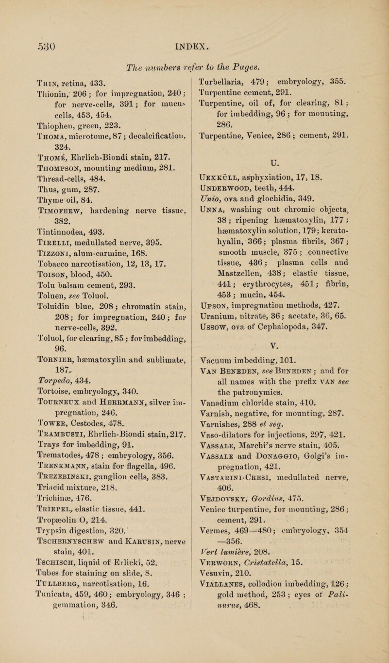 The numbers refer to the Pages. Thin, retina, 433. Thionin, 206; for impregnation, 240; for nerve-cells, 391; for mucu> cells, 453, 454. Thiophen, green, 223. Thoma, microtome, 87; decalcification, 324. Thome, Elndich-Biondi stain, 217. Thompson, mounting medium, 281. Thread-cells, 484. Thus, gum, 287. Thyme oil, 84. Timopeew, hardening nerve tissue, 382. Tintinnodea, 493. Tirelli, medullated nerve, 395. Tizzoni, alum-carmine, 168. Tobacco narcotisation, 12, 13, 17. Toison, blood, 450. Tolu balsam cement, 293. Toluen, see Toluol. Toluidin blue, 208; chromatin stain, 208; for impregnation, 240; for nerve-cells, 392. Toluol, for clearing, 85 ; for imbedding, 96. Tornier, liaematoxylin and sublimate, 187* Torpedo, 434. Tortoise, embryology, 340. Tourneux and Herrmann, silver im¬ pregnation, 246. Tower, Cestodes, 478. Trambusti, Elirlich-Biondi stain, 217. Trays for imbedding, 91. Trematodes, 478; embryology, 356. Trenkmann, stain for flagella, 496. Trezebinski, ganglion cells, 383. Triacid mixture, 218. Trichinae, 476. Triepel,. elastic tissue, 441. Tropseolin O, 214. Trypsin digestion, 320. Tschernyschew and Karusin, nerve stain, 401. Tschisch, liquid of Ei llcki, 52. Tubes for staining on slide, 8. Tullberg, narcotisation, 16. Tunicata, 459, 460; embryology, 346 ; gemmation, 346. Turbellaria, 479; embryology, 355. Turpentine cement, 291. Turpentine, oil of, for clearing, 81; for imbedding, 96 ; for mounting, 286. Turpentine, Venice, 286; cement, 291. «• U. Uexkull, asphyxiation, 17, 18. Underwood, teeth, 444. TJnio, ova and glochidia, 349. Unna, washing out chromic objects, 38 ; ripening hematoxylin, 177 ; hematoxylin solution, 179; kerato- hyalin, 366; plasma fibrils, 367; smooth muscle, 375; connective tissue, 436; plasma cells and Mastzellen, 438; elastic tissue, 441; erythrocytes, 451; fibrin, 453; mucin, 454. Upson, impregnation methods, 427. Uranium, nitrate, 36; acetate, 36, 65. Ussow, ova of Cephalopoda, 347. V. Vacuum imbedding, 101. Van Beneden, see Beneden ; and for all names with the prefix van see the patronymics. Vanadium chloride stain, 410. Varnish, negative, for mounting, 287. Varnishes, 288 et seg. Vaso-dilators for injections, 297, 421. Vassale, Marches nerve stain, 405. Vassale and Donaggio, Golgi’s im¬ pregnation, 421. Vastarini-Cresi, medullated nerve, 406. Vejdovsky, Gordius, 475. Venice turpentine, for mounting, 286; cement, 291. Vermes, 469—480; embryology, 354 —356. Vert lumiere, 208. Verworn, Cristatella, 15. Vesuvin,. 210. Viallanes, collodion imbedding, 126; gold method, 253 ; eyes of Pali- nurus, 468.