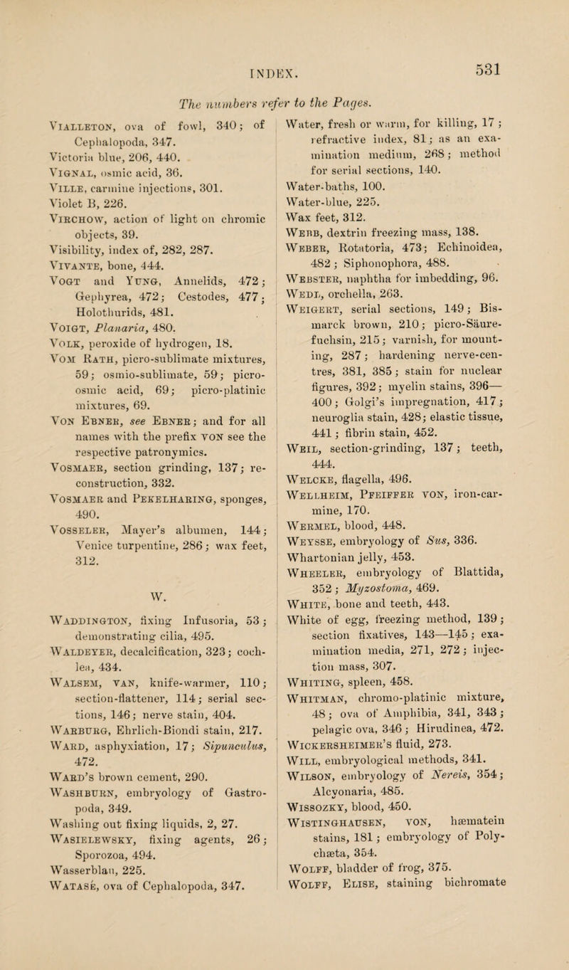 The numbers refer to the Pages. Vialleton, ova of fowl, 340; of Cephalopoda, 347. Victoria blue, 206, 440. Vignal, osmic acid, 36. Ville, carmine injections, 301. Violet B, 226. Virchow, action of light on chromic objects, 39. Visibility, index of, 282, 287. Vivante, bone, 444. Vogt and Yung, Annelids, 472; Gephyrea, 472; Cestodes, 477- Holothurids, 481. Voigt, Planaria, 480. Volk, peroxide of hydrogen, 18. Vom Rath, picro-sublimate mixtures, 59; osmio-subliinate, 59; picro- osmic acid, 69; picro-platinic mixtures, 69. Von Ebnee, see Ebner; and for all names with the prefix yon see the respective patronymics. Vosmaer, section grinding, 137; re¬ construction, 332. Vosmaer and Pekelharing, sponges, 490. Vosseler, Mayer’s albumen, 144; Venice turpentine, 286; wax feet, 312. W. Waddington, fixing Infusoria, 53; demonstrating cilia, 495. Waldeyer, decalcification, 323; coch¬ lea, 434. Walsem, van, knife-warmer, 110; section-flattener, 114; serial sec¬ tions, 146; nerve stain, 404. Warburg, Ehrlich-Biondi stain, 217. Ward, asphyxiation, 17; Sipunmilus, 472. Ward’s brown cement, 290. Washburn, embryology of Gastro¬ poda, 349. Washing out fixing liquids, 2, 27. Wasielewsky, fixing agents, 26; Sporozoa, 494. Wasserblau, 225. Watase, ova of Cephalopoda, 347. Water, fresh or warm, for killing, 17 ; refractive index, 81; as an exa¬ mination medium, 268; method for serial sections, 140. Water-baths, 100. Water-blue, 225. Wax feet, 312. Webb, dextrin freezing mass, 138. Weber, Rotatoria, 473; Echinoidea, 482 ; Siphonophora, 488. Webster, naphtha for imbedding, 96. Wedl, orchella, 263. Weigert, serial sections, 149; Bis¬ marck brown, 210; picro-Saure- fuclisin, 215; varnish, for mount¬ ing, 287; hardening nerve-cen¬ tres, 381, 385; stain for nuclear figures, 392; myelin stains, 396— 400 ; Golgi’s impregnation, 417 ; neuroglia stain, 428; elastic tissue, 441; fibrin stain, 452. Weil, section-grinding, 137; teeth, 444. Welcke, flagella, 496. Wellheim, Pfeifper von, iron-car¬ mine, 170. Wermel, blood, 448. Weysse, embryology of Sus, 336. Whartonian jelly, 453. Wheeler, embryology of Blattida, 352 ; Myzostoma, 469. White, bone and teeth, 443. White of egg, freezing method, 139; section fixatives, 143—145; exa¬ mination media, 271, 272; injec¬ tion mass, 307. Whiting, spleen, 458. Whitman, chromo-platinic mixture, 48; ova of Amphibia, 341, 343 ; pelagic ova, 346 ; Hirudinea, 472. Wickersheimer’s fluid, 273. Will, embryological methods, 341. Wilson, embryology of Nereis, 354; Alcvonaria, 485. Wissozky, blood, 450. Wistinghausen, von, hsematein stains, 181; embryology of Poly- chseta, 354. Wolff, bladder of frog, 375. Wolff, Elise, staining bichromate