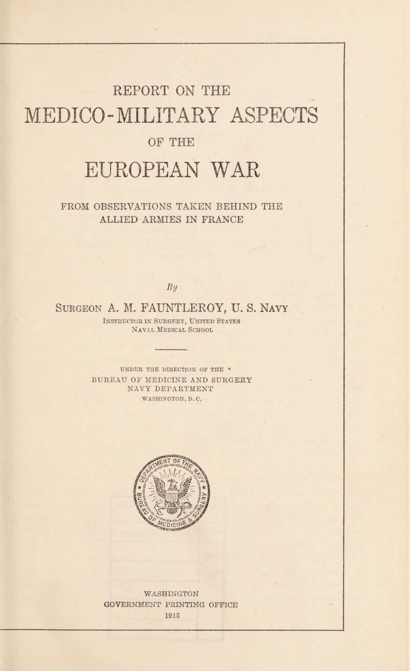 REPORT ON THE MEDICO-MILITARY ASPECTS OF THE EUROPEAN WAR FROM OBSERVATIONS TAKEN BEHIND THE ALLIED ARMIES IN FRANCE By Surgeon A. M. FAUNTLEROY, U. S. Navy Instructor in Surgery, United States Naval Medical School UNDER THE DIRECTION OF THE * BUREAU OF MEDICINE AND SURGERY NAVY DEPARTMENT ■WASHINGTON, D. C. WASHINGTON GOVERNMENT PRINTING OFFICE 1915