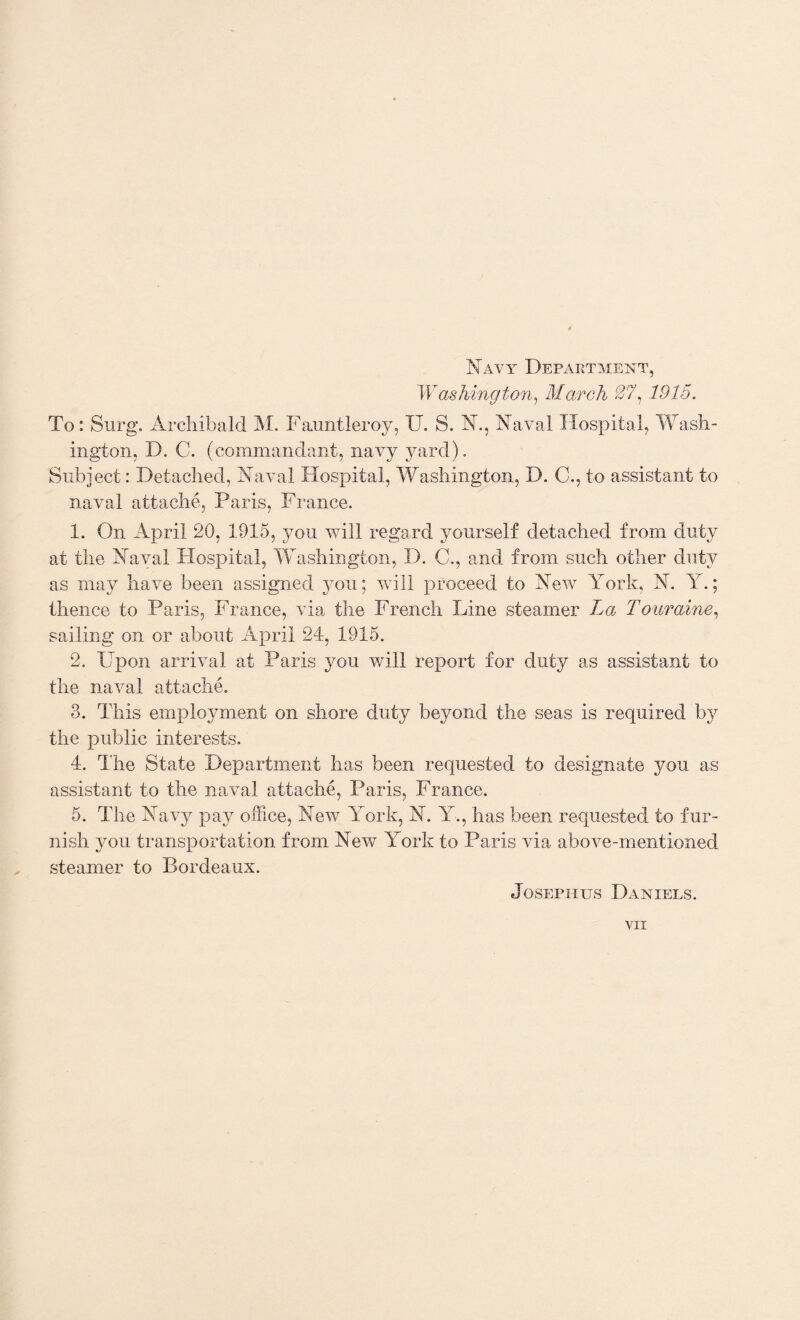 Navy Department, W ashing ton, March 27, 1915. To: Surg. Archibald M. Fauntleroy, U. S. X., Naval Hospital, Wash¬ ington, D. C. (commandant, navy yard). Subject: Detached, Naval Hospital, Washington, D. C., to assistant to naval attache, Paris, France. 1. On April 20, 1915, yon will regard yourself detached from duty at the Naval Hospital, Washington, D. C., and from such other duty as may have been assigned you; will proceed to New York, N. Y.; thence to Paris, France, via the French Line steamer La Touraine, sailing on or about April 24, 1915. 2. Upon arrival at Paris you will report for duty as assistant to the naval attache. 3. This employment on shore duty beyond the seas is required by the public interests. 4. The State Department has been requested to designate you as assistant to the naval attache, Paris, France. 5. The Navy pay office, New York, N. Y., has been requested to fur¬ nish you transportation from New York to Paris via above-mentioned steamer to Bordeaux. Josephus Daniels.