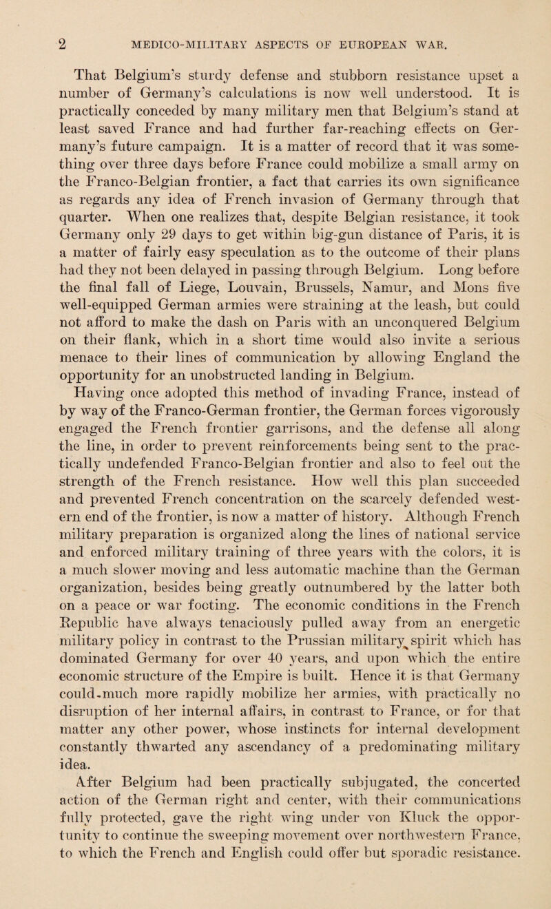 That Belgium’s sturdy defense and stubborn resistance upset a number of Germany’s calculations is now well understood. It is practically conceded by many military men that Belgium’s stand at least saved France and had further far-reaching effects on Ger¬ many’s future campaign. It is a matter of record that it was some¬ thing over three days before France could mobilize a small army on the Franco-Belgian frontier, a fact that carries its own significance as regards any idea of French invasion of Germany through that quarter. When one realizes that, despite Belgian resistance, it took Germany only 29 days to get within big-gun distance of Paris, it is a matter of fairly easy speculation as to the outcome of their plans had they not been delayed in passing through Belgium. Long before the final fall of Liege, Louvain, Brussels, Namur, and Mons five well-equipped German armies were straining at the leash, but could not afford to make the dash on Paris with an unconquered Belgium on their flank, which in a short time would also invite a serious menace to their lines of communication by allowing England the opportunity for an unobstructed landing in Belgium. Having once adopted this method of invading France, instead of by way of the Franco-German frontier, the German forces vigorously engaged the French frontier garrisons, and the defense ail along the line, in order to prevent reinforcements being sent to the prac¬ tically undefended Franco-Belgian frontier and also to feel out the strength of the French resistance. How well this plan succeeded and prevented French concentration on the scarcely defended west¬ ern end of the frontier, is now a matter of history. Although French military preparation is organized along the lines of national service and enforced military training of three years with the colors, it is a much slower moving and less automatic machine than the German organization, besides being greatly outnumbered by the latter both on a peace or war footing. The economic conditions in the French Republic have always tenaciously pulled away from an energetic military policy in contrast to the Prussian military^ spirit which has dominated Germany for over 40 years, and upon which the entire economic structure of the Empire is built. Hence it is that Germany could-much more rapidly mobilize her armies, with practically no disruption of her internal affairs, in contrast to France, or for that matter any other power, whose instincts for internal development constantly thwarted any ascendancy of a predominating military idea. &fter Belgium had been practically subjugated, the concerted action of the German right and center, with their communications fully protected, gave the right wing under von Kluck the oppor¬ tunity to continue the sweeping movement over northwestern France, to which the French and English could offer but sporadic resistance.