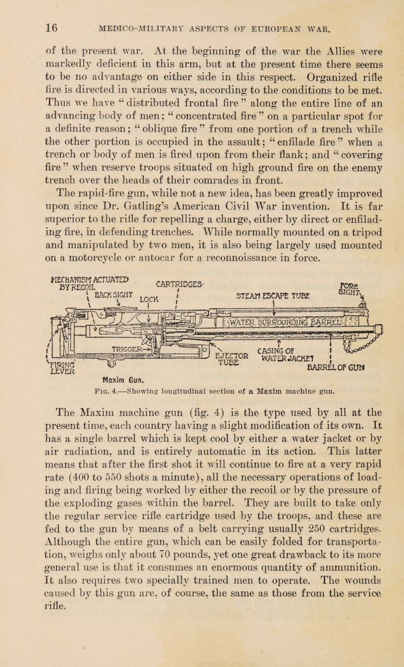 of the present war. At the beginning of the war the Allies were markedly deficient in this arm, but at the present time there seems to be no advantage on either side in this respect. Organized rifle fire is directed in various ways, according to the conditions to be met. Thus we have “ distributed frontal fire ” along the entire line of an advancing body of men; “ concentrated fire ” on a particular spot for a definite reason; u oblique fire ” from one portion of a trench while the other portion is occupied in the assault; “ enfilade fire ” when a trench or body of men is fired upon from their flank; and “ covering fire ” when reserve troops situated on high ground fire on the enemy trench over the heads of their comrades in front. The rapid-fire gun, while not a new idea, has been greatly improved upon since Dr. Gatling’s American Civil War invention. It is far superior to the rifle for repelling a charge, either by direct or enfilad¬ ing fire, in defending trenches. While normally mounted on a tripod and manipulated by two men, it is also being largely used mounted on a motorcycle or autocar for a reconnoissance in force. Fig. 4.—Showing longitudinal section of a Maxim machine gun. The Maxim machine gun (fig. 4) is the type used by all at the present time, each country having a slight modification of its own. It has a single barrel which is kept cool by either a water jacket or by air radiation, and is entirely automatic in its action. This latter means that after the first shot it will continue to fire at a very rapid rate (400 to 550 shots a minute), all the necessary operations of load¬ ing and firing being worked by either the recoil or by the pressure of the exploding gases within the barrel. They are built to take only the regular service rifle cartridge used by the troops, and these are fed to the gun b}^ means of a belt carrying usually 250 cartridges. Although the entire gun, which can be easily folded for transporta¬ tion, weighs only about TO pounds, yet one great drawback to its more general use is that it consumes an enormous quantity of ammunition. It also requires two specially trained men to operate. The wounds caused by this gun are, of course, the same as those from the service rifle.