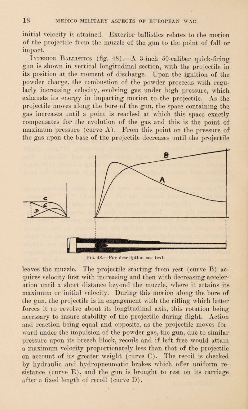 initial velocity is attained. Exterior ballistics relates to the motion of the projectile from the muzzle of the gun to the point of fall or impact. Interior Ballistics (fig. 48).—A 3-inch 50-caliber quick-firing gun is shown in vertical longitudinal section, with the projectile in its position at the moment of discharge. Upon the ignition of the powder charge, the combustion of the powder proceeds with regu¬ larly increasing velocity, evolving gas under high pressure, which exhausts its energy in imparting motion to the projectile. As the projectile moves along the bore of the gun, the space containing the gas increases until a point is reached at which this space exactly compensates for the evolution of the gas and this is the point of maximum pressure (curve A). From this point on the pressure of the gas upon the base of the projectile decreases until the projectile Fig. 48.—For description see text. leaves the muzzle. The projectile starting from rest (curve B) ac¬ quires velocity first with increasing and then with decreasing acceler¬ ation until a short distance beyond the muzzle, where it attains its maximum or initial velocity. During this motion along the bore of the gun, the projectile is in engagement with the rifling which latter forces it to revolve about its longitudinal axis, this rotation being necessary to insure stability of the projectile during flight. Action and reaction being equal and opposite, as the projectile moves for¬ ward under the impulsion of the powder gas, the gun, due to similar pressure upon its breech block, recoils and if left free would attain a maximum velocity proportionately less than that of the projectile on account of its greater weight (curve C). The recoil is checked by hydraulic and hydropneumatic brakes which offer uniform re¬ sistance (curve E), and the gun is brought to rest on its carriage after a fixed length of recoil (curve D),