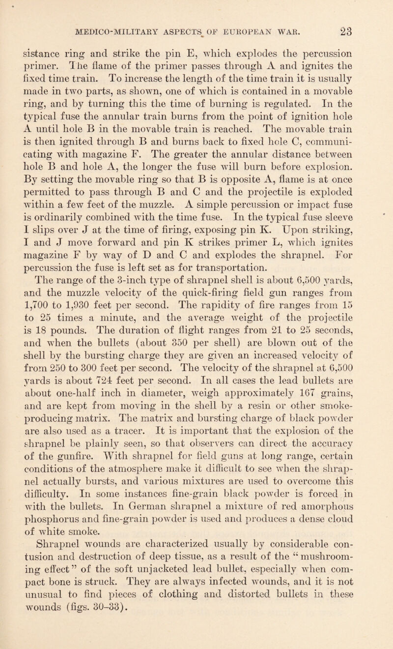 ■*> sistance ring and strike the pin E, which explodes the percussion primer. The flame of the primer passes through A and ignites the fixed time train. To increase the length of the time train it is usually made in two parts, as shown, one of which is contained in a movable ring, and by turning this the time of burning is regulated. In the typical fuse the annular train burns from the point of ignition hole A until hole B in the movable train is reached. The movable train is then ignited through B and burns back to fixed hole C, communi¬ cating with magazine F. The greater the annular distance between hole B and hole A, the longer the fuse will burn before explosion. By setting the movable ring so that B is opposite A, flame is at once permitted to pass through B and C and the projectile is exploded within a few feet of the muzzle. A simple percussion or impact fuse is ordinarily combined with the time fuse. In the typical fuse sleeve I slips over J at the time of firing, exposing pin K. Upon striking, I and J move forward and pin K strikes primer L, which ignites magazine F by way of D and C and explodes the shrapnel. For percussion the fuse is left set as for transportation. The range of the 3-inch type of shrapnel shell is about 6,500 yards, and the muzzle velocity of the quick-firing field gun ranges from 1,700 to 1,930 feet per second. The rapidity of fire ranges from 15 to 25 times a minute, and the average weight of the projectile is 18 pounds. The duration of flight ranges from 21 to 25 seconds, and when the bullets (about 350 per shell) are blown out of the shell by the bursting charge they are given an increased velocity of from 250 to 300 feet per second. The velocity of the shrapnel at 6,500 yards is about 724 feet per second. In all cases the lead bullets are about one-half inch in diameter, weigh approximately 167 grains, and are kept from moving in the shell by a resin or other smoke- producing matrix. The matrix and bursting charge of black powder are also used as a tracer. It is important that the explosion of the shrapnel be plainly seen, so that observers can direct the accuracy of the gunfire. With shrapnel for field guns at long range, certain conditions of the atmosphere make it difficult to see when the shrap¬ nel actually bursts, and various mixtures are used to overcome this difficulty. In some instances fine-grain black powder is forced in with the bullets. In German shrapnel a mixture of red amorphous phosphorus and fine-grain powder is used and produces a dense cloud of white smoke. Shrapnel wounds are characterized usually by considerable con¬ tusion and destruction of deep tissue, as a result of the “ mushroom¬ ing effect” of the soft unjacketed lead bullet, especially when com¬ pact bone is struck. They are always infected wounds, and it is not unusual to find pieces of clothing and distorted bullets in these wounds (figs. 30-33).