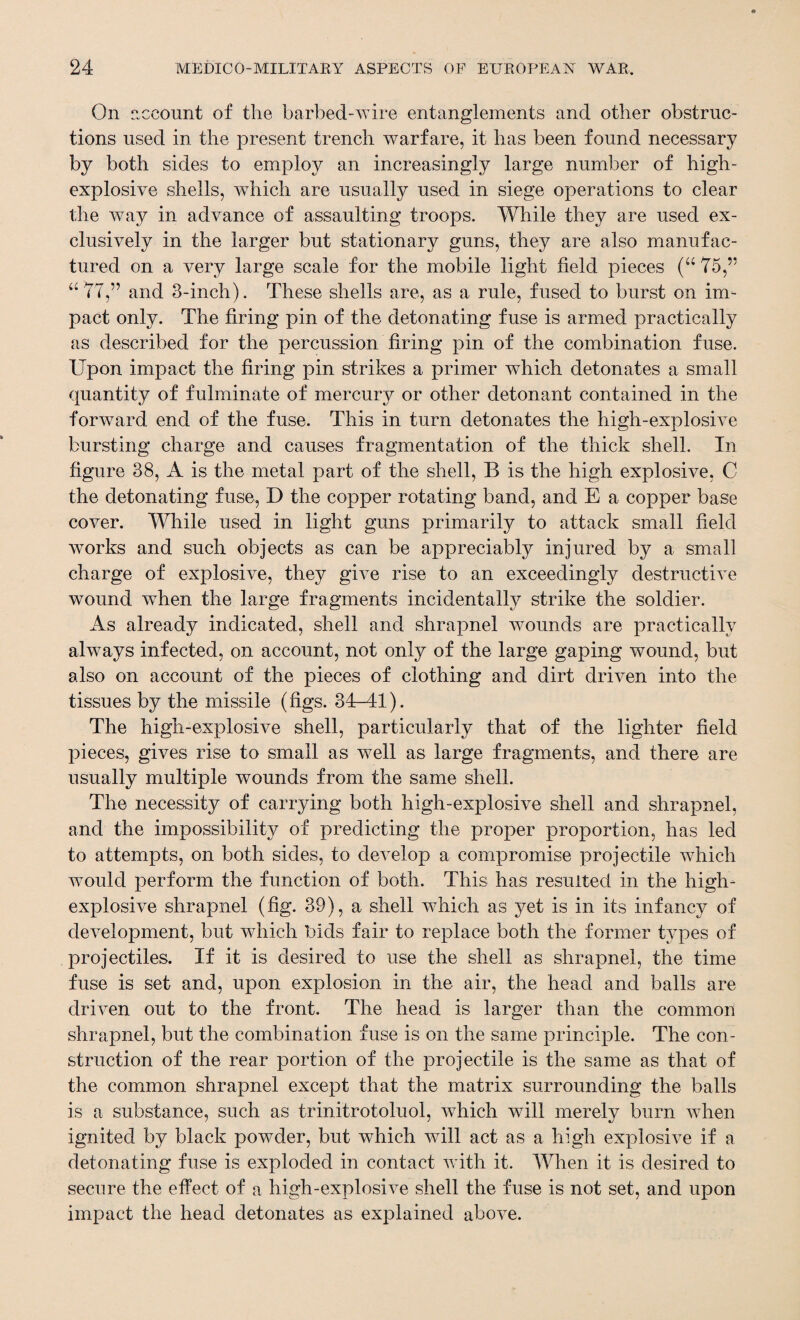 On account of the barbed-wire entanglements and other obstruc¬ tions used in the present trench warfare, it has been found necessary by both sides to employ an increasingly large number of high- explosive shells, which are usually used in siege operations to clear the way in advance of assaulting troops. While they are used ex¬ clusively in the larger but stationary guns, they are also manufac¬ tured on a very large scale for the mobile light held pieces (“ 75,” “77,” and 3-inch). These shells are, as a rule, fused to burst on im¬ pact only. The firing pin of the detonating fuse is armed practically as described for the percussion bring pin of the combination fuse. Upon impact the bring pin strikes a primer which detonates a small quantity of fulminate of mercury or other detonant contained in the forward end of the fuse. This in turn detonates the high-explosive bursting charge and causes fragmentation of the thick shell. In hgure 38, A is the metal part of the shell, B is the high explosive, C the detonating fuse, D the copper rotating band, and E a copper base cover. While used in light guns primarily to attack small held works and such objects as can be appreciably injured by a small charge of explosive, they give rise to an exceedingly destructive wound when the large fragments incidentally strike the soldier. As already indicated, shell and shrapnel wounds are practically always infected, on account, not only of the large gaping wound, but also on account of the pieces of clothing and dirt driven into the tissues by the missile (bgs. 34-41). The high-explosive shell, particularly that of the lighter beld pieces, gives rise to small as well as large fragments, and there are usually multiple wounds from the same shell. The necessity of carrying both high-explosive shell and shrapnel, and the impossibility of predicting the proper proportion, has led to attempts, on both sides, to develop a compromise projectile which would perform the function of both. This has resulted in the high- explosive shrapnel (bg. 39), a shell which as yet is in its infancy of development, but which bids fair to replace both the former types of projectiles. If it is desired to use the shell as shrapnel, the time fuse is set and, upon explosion in the air, the head and balls are driven out to the front. The head is larger than the common shrapnel, but the combination fuse is on the same principle. The con¬ struction of the rear portion of the projectile is the same as that of the common shrapnel except that the matrix surrounding the balls is a substance, such as trinitrotoluol, which will merely burn when ignited by black powder, but which will act as a high explosive if a detonating fuse is exploded in contact with it. When it is desired to secure the effect of a high-explosive shell the fuse is not set, and upon impact the head detonates as explained above.