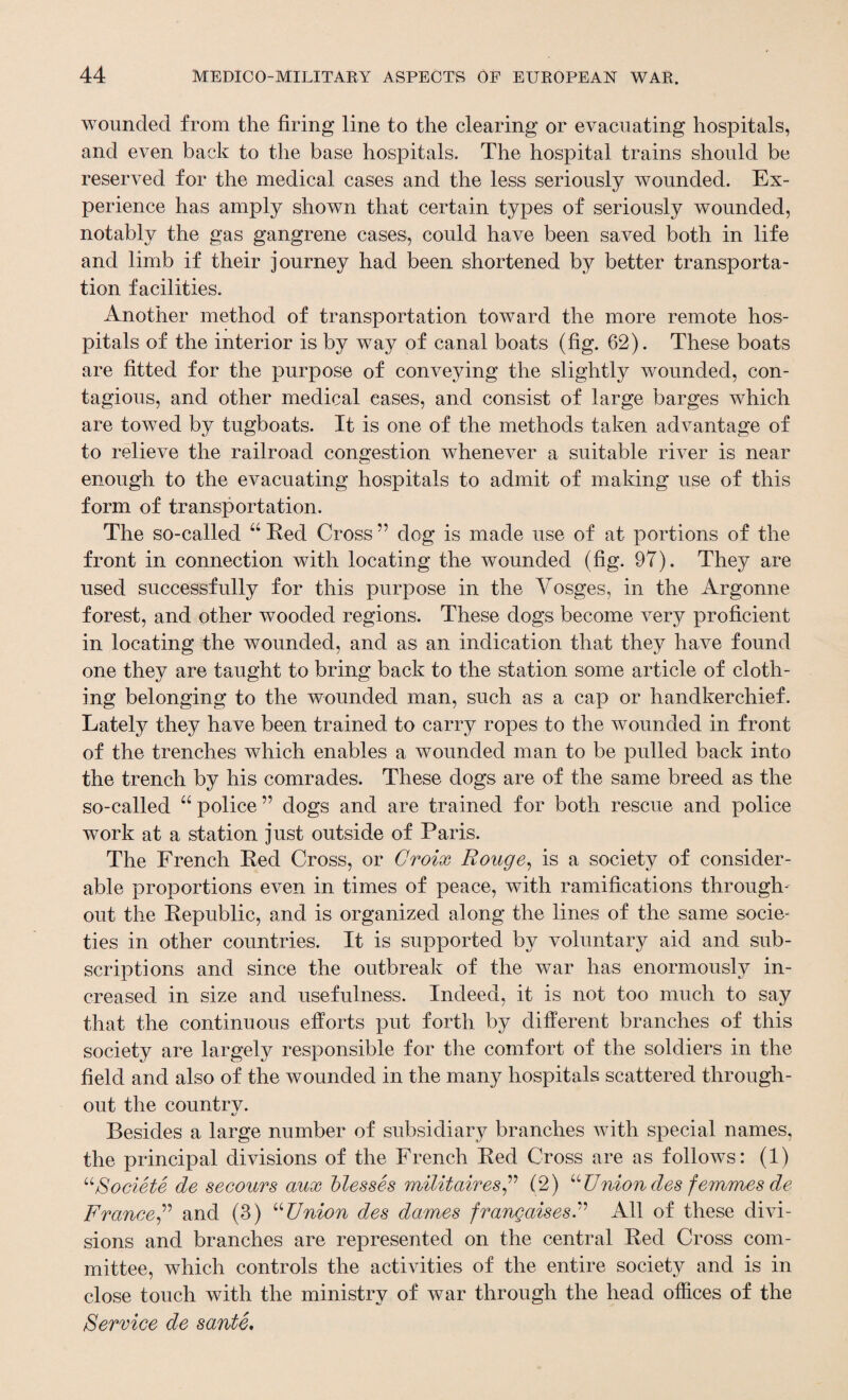 wounded from the firing line to the clearing or evacuating hospitals, and even back to the base hospitals. The hospital trains should be reserved for the medical cases and the less seriously wounded. Ex¬ perience has amply shown that certain types of seriously wounded, notably the gas gangrene cases, could have been saved both in life and limb if their journey had been shortened by better transporta¬ tion facilit ies. Another method of transportation toward the more remote hos¬ pitals of the interior is by way of canal boats (fig. 62). These boats are fitted for the purpose of conveying the slightly wounded, con¬ tagious, and other medical cases, and consist of large barges which are towed by tugboats. It is one of the methods taken advantage of to relieve the railroad congestion whenever a suitable river is near enough to the evacuating hospitals to admit of making use of this form of transportation. The so-called “ Red Cross ” dog is made use of at portions of the front in connection with locating the wounded (fig. 97). They are used successfully for this purpose in the Vosges, in the Argonne forest, and other wooded regions. These dogs become very proficient in locating the wounded, and as an indication that they have found one they are taught to bring back to the station some article of cloth¬ ing belonging to the wounded man, such as a cap or handkerchief. Lately they have been trained to carry ropes to the wounded in front of the trenches which enables a wounded man to be pulled back into the trench by his comrades. These dogs are of the same breed as the so-called “ police ” dogs and are trained for both rescue and police work at a station just outside of Paris. The French Red Cross, or Croix Rouge, is a society of consider¬ able proportions even in times of peace, with ramifications through¬ out the Republic, and is organized along the lines of the same socie¬ ties in other countries. It is supported by voluntary aid and sub¬ scriptions and since the outbreak of the war has enormously in¬ creased in size and usefulness. Indeed, it is not too much to say that the continuous efforts put forth by different branches of this society are largely responsible for the comfort of the soldiers in the field and also of the wounded in the many hospitals scattered through¬ out the countrv. Besides a large number of subsidiary branches with special names, the principal divisions of the French Red Cross are as follows: (1) “Societe de secours aux blesses militaires,” (2) “Uniondes femmes de France,” and (3) “Union des dames frangaisesU All of these divi¬ sions and branches are represented on the central Red Cross com¬ mittee, which controls the activities of the entire society and is in close touch with the ministry of war through the head offices of the Service de sante.